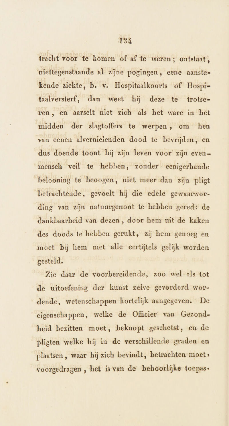 tracht voor te komen of af te weren; ontstaat, niettegenstaande al zijne pogingen, eene aanste- Wd rde BERN b. v. Hospitaalkoorts of Hospi= taalversterf, dan weet hij deze te trotse- ren, en aarselt niet zich als het ware in het midden der slagtoffers te werpen, om hen van eenen alvernieienden dood te bevrijden, en dus doende toont hij zijn leven voor zijn evene mensch veil te hebhen, zonder. eenigerhande belooning te beoogen, niet meer dan zijn pligt betrachtende, gevoelt hij die edele gewaarwor- ding van zijn natuurgenoot te hebben gered: de dankbaarheid van dezen , door hem wit de kaken des doods te hebben gerukt, zij hem genoeg en moet bij hem met alle eertjtels gelijk worden gesteld. Zie daar de voorbereidende, zoo wel als tot de uitoefening der kunst zelve gevorderd wor- dende, wetenschappen kortelijk aangegeven. De eigenschappen, welke de Officier van Gezond- heid bezitten moet, beknopt geschetst, en de pligten welke hij in de verschillende graden en plaatsen , waar hij zich bevindt, betrachten moet» voorgedragen , het is van de behoorlijke toepas-