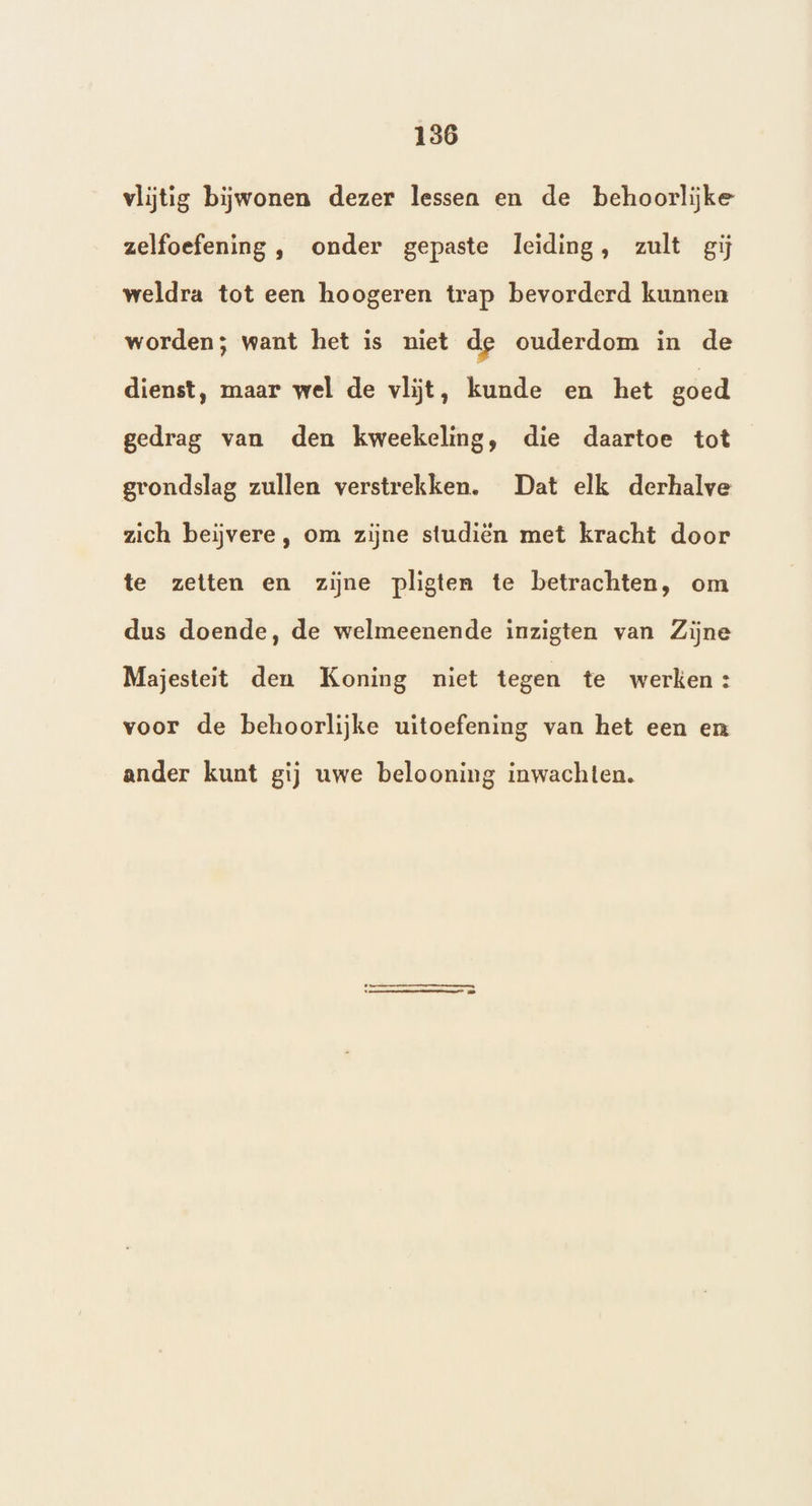 186 vlijtig bijwonen dezer lessen en de behoorlijke zelfoefening , onder gepaste leiding, zult gij weldra tot een hoogeren trap bevorderd kunnen worden; want het is niet de ouderdom in de dienst, maar wel de vlijt, kunde en het goed gedrag van den kweekeling, die daartoe tot grondslag zullen verstrekken. Dat elk derhalve zich beiĳvere , om zijne studiën met kracht door te zetten en zijne pligten te betrachten, om dus doende, de welmeenende inzigten van Zijne Majesteit den Koning niet tegen te werken: voor de behoorlijke uitoefening van het een en ander kunt gij uwe belooning inwachten.