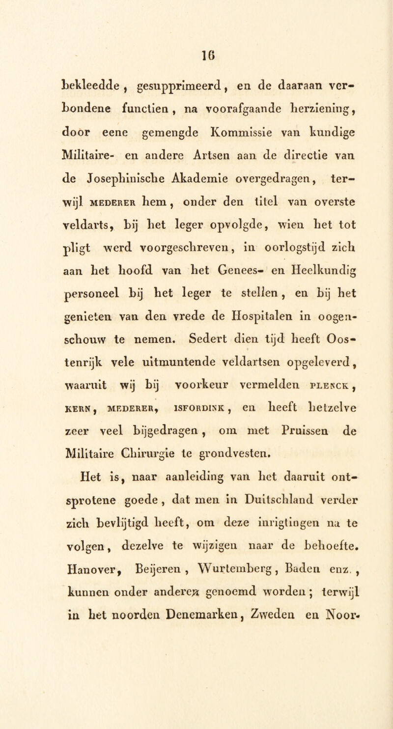 bekleedde , gesupprimeerd, en de daaraan ver¬ bondene functien, na voorafgaande lierzlening, door eene gemengde Kommissie van kundige Militaire- en andere Artsen aan de directie van de Josepblnisclie Akademle overgedragen, ter¬ wijl MEDERER hem, onder den titel van overste veldarts, bij bet leger opvolgde, wlen bet tot pllgt werd voorgescbreven, in oorlogstijd zich aan bet boofd van bet Genees- en Heelkundig personeel bij bet leger te stellen, en bij bet genieten van den vrede de Hospitalen in oogen- scbouw te nemen. Sedert dien tijd beeft Oos¬ tenrijk vele uitmuntende veldartsen opgeleverd, waaruit wij bij voorkeur vermelden plenck , KERN, MEDERER, ISFORDINK , Cll beeft llCtzelve zeer veel bijgedragen , om met Pruissen de Militaire Cbirurgle te grondvesten. Het is, naar aanleiding van bet daaruit ont- sprotene goede , dat men in Duitscbland verder zlcb bevlijtigd beeft, om deze inrlgtlngen na te volgen, dezelve te wijzigen naar de beboefte, Hanover, Be ij eren , Wurtemberg, Baden enz,, kunnen onder anderen genoemd worden ; terwijl in bet noorden Denemarken, Zweden en Noor-