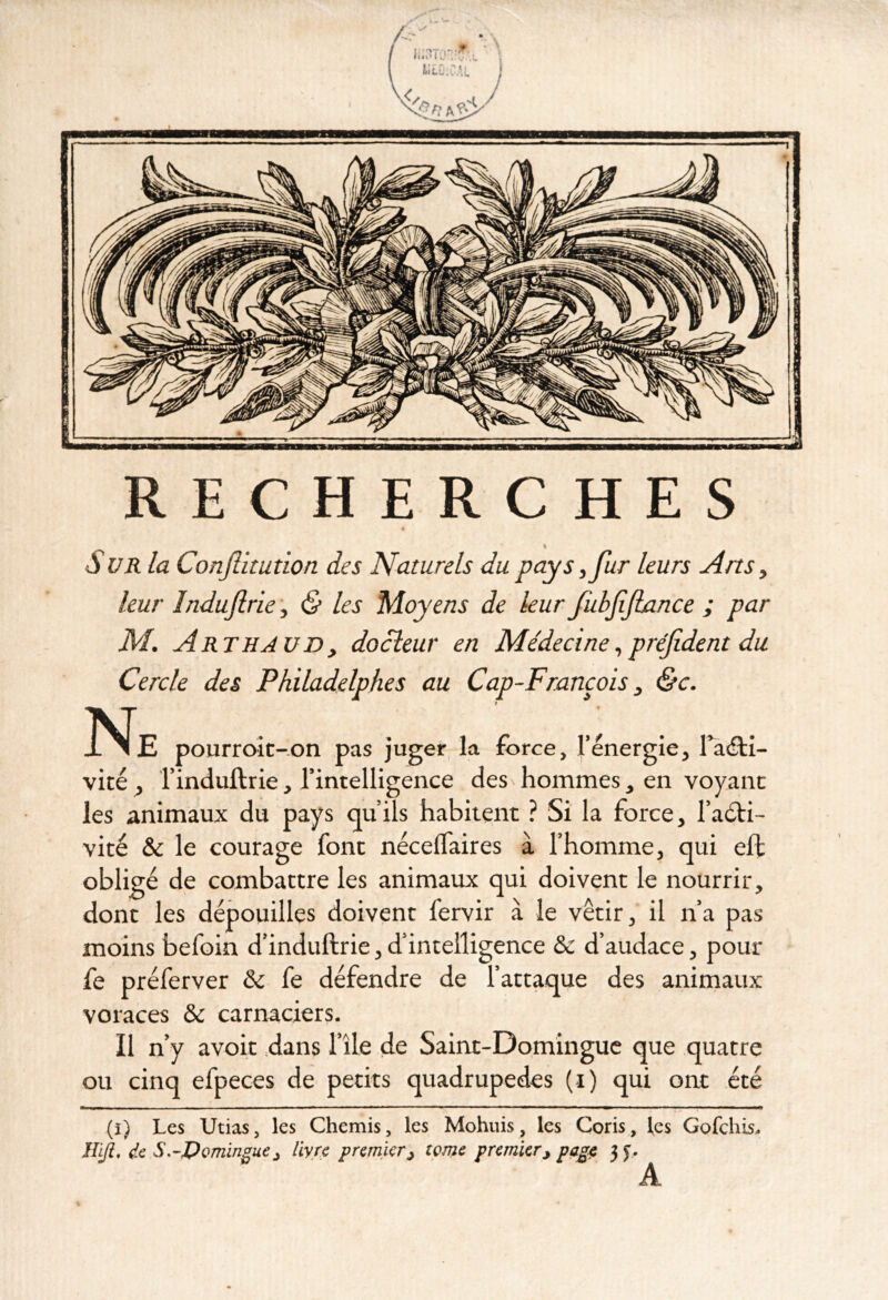 RECHERCHES « S UR la Conjîitution des Naturels du pays ^ fur leurs Ans y leur îndufric y & les Moyens de leur fubfijiance ; par M. Arthavd y docieur en Médecine y préfident du Cercle des Philadelphes au Cap-Francois y <5c. Ne pourroic-on pas juger la force, l’énergie, l^<fH- vité , l’induftiie, l’intelligence des hommes, en voyant les animaux du pays qu’ils habitent ? Si la force, l’aéti- vité & le courage font néceflaires à l’homme, qui eft obligé de combattre les animaux qui doivent le nourrir, donc les dépouilles doivent fervir à le vêtir, il n’a pas moins befoin d’induftrie, d’intelligence & d’audace, pour fe préferver & fe défendre de l’attaque des animaux voraces & carnaciers. Il n’y avoir dans l’île de Saint-Domingue que quatre ou cinq efpeces de petits quadrupèdes (i) qui ont été (i) Les Utias, les Chemis, les Mohuis, les Coris, les Gofehis. IM, de S.-I)omingue y liyre premier y tome premier y page 3 J. A
