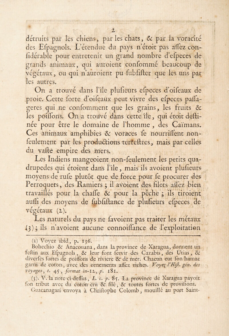 détruits par les chiens, par les chats, & par la voracité des Efpagnols. L’étendue du pays n’étoit pas aflez cqn- lldérable pour entretenir un grand nombre d’efpeces de grands animauî:, qui auroient confommé beaucoup de végétaux, ou qui nauroient pu fubfifler que les uns par les autres. On a trouvé dans File plufièùrs efpeces d’oifeaux de proie. Cette forte d’oifeaux peut vivre des efpeces palfa- geres qui ne confomraent que les grains, les fruits Sc les poilTons. On a trouvé dans cette île, qui étoit defti- née pour être le domaine de l’homme , des Caïmans. Ces ■àniriiaux amphibies &: voraces fe nourrilTent non- feulement par les- produéfions terîeftres., mais par celles du vafté empire des mers. Les Indiens mangeoient non-feulement les petits qua- drupèdes qui étoient dans l’île, mais ils avoient plufieurs moyens de rufe plutôt que de force pour fe procurer des Perroquets, des Ramiers ; il avoient des filets affez -bien travaillés pour la chaüe ôc pour la pêche ; ils tiroienc aufli des moyens de fubfîftance de plufîeurs efpeces de végétaux (z). Les naturels du pays ne favoient pas traiter les niétaux f 3 ) ; ils n’avoient aucune connoiffance de -l’exploitation  ' ^ .11 - I I I , ,1 ■ ma 1 !■ I I I M . i. ^ m ■■ ■! ■ ,,n > n » ■ (i) Voyez ibid, p. 136', Bohechio Anacouana, dans la province de Xaragna, donnent un feftin aux Efpagnols,, leur font fervir des Cazabis, des Utias, ôc diverfes fortes de poifTons 'de riviere de mer. Chacun eut fbn hamac garni de coton-, avec des ornements affez Tiches. l'HiJi. gén. des voyages, r. 43, format p. 181. (3). V. la note ci-defïiis, Z. c, p, 8y. -La province de Xaragua payoit fon tribut avec du coton cru &: filé, de toutes fortes de provifions. Guacanagari envoya à Chriftophe Colomb; mouillé au port Saint*-