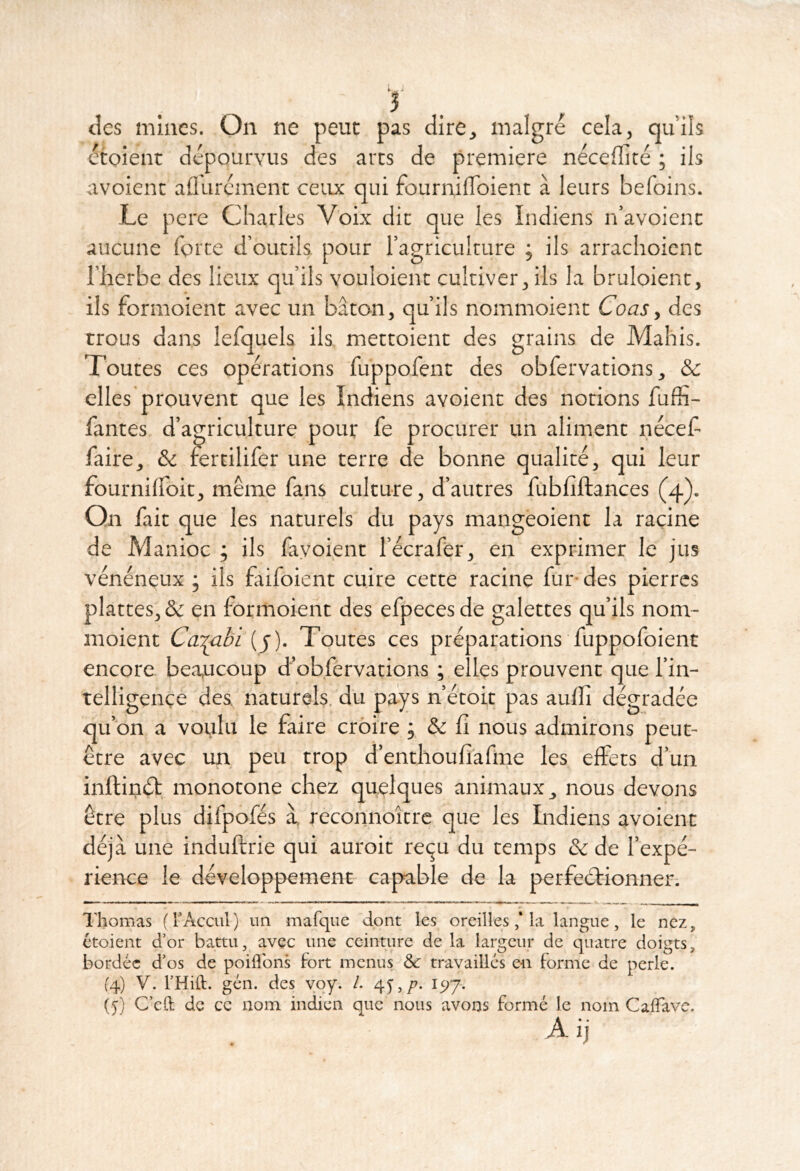 tics mines. On ne peuc pas dire, malgré cela, qu’ils écoient dépourvus des arts de première néceflité ; ils avoienc aflurcment ceux qui fournilToient à leurs befoins. Le pere Charles Voix dit que les Indiens n’avoienc aucune forte d’outils pour l’agriculture ; ils arrachoient l’herbe des lieux qu’ils vouloient cultiver, ils la bruloient, ils formoient avec un bâton, qu’ils nommoient Coas y des trous dans lefquels ils mettoient des grains de Mahis. Toutes ces opérations fuppofent des obfervations, & elles prouvent que les Indiens avoient des notions fuffi- fantes d’agriculture pour fe procurer un aliment néceh faire, & rertilifer une terre de bonne qualité, qui leur fournilfoit, même fans culture, d’autres fubliftances (4). Qn fait que les naturels du pays mangéoient la racine de Manioc j ils fayoient l’écrafër, en exprimer le jus vénéneux ; ils faifoient cuire cette racine fur- des pierres plattes, & en formoient des efpeces de galettes qu’ils nom- moient Cd'mbi (y). Toutes ces préparations fuppofoient encore be.aucoup d’obfervations ; elles prouvent que l’in- telligence des naturels, du pays n’étoit pas aulfi dégradée qu’on a voulu le faire croire ; & fi nous admirons peut- être avec un peu trop d’enthoufiafiiie les effets d’un inftinéb, monotone chez quelques animaux, nous devons être plus difpofés à reconnoître que les Indiens avoient déjà une induftrie qui auroit reçu du temps & de l’expé- rience le développement capable de la perfeélionner. Thomas (rAccul) un mafque dont les oreillesla langue, le nez, ctoient d’or battu, avec une ceinture de la largeur de quatre doigts, bordée d’os de poiflbns fort menus &: travaillés en forme de perle. (4) V. l’Hift. gén. des ’voy. /. 1517. (5) C’eft de ce nom indien que nous avons formé le nom CalTavc. A ij