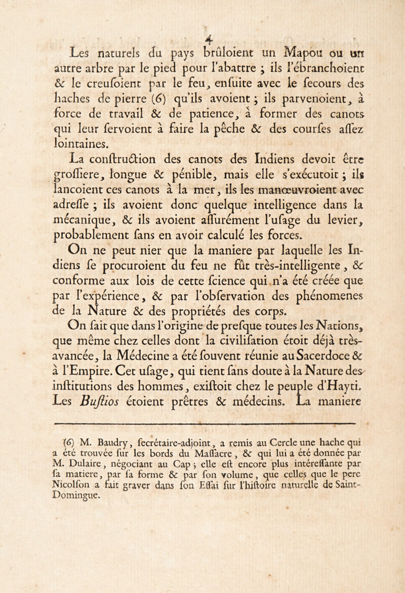 Les naturels da pays brûloient un Mapôu ou an autre arbre par le pied pour l’abattre ; ils rébranchoienc 6c le creulbient par le feu, enfuite avec le fecours des bâches de pierre (6) qu’ils avoient ; ils parvenoient, à force de travail & de patience, à former des canots qui leur fervoient à faire la pêche &c des courfes alTez lointaines. La conftrudfion des canots des Indiens dcvoit être grofliere, longue & pénible, mais elle s’exécutoit ; ils lancoient ces canots à la mer, ils les manœuvroient avec adrelfe ; ils avoient donc quelque intelligence dans la mécanique, ôc ils avoient alTurément Tufage du levier, probablement fans en avoir calculé les forces. On ne peut nier que la maniéré par laquelle les In- diens fe procuroient du feu ne fût très-intelligente, & conforme aux lois de cette fcience qui.n’a été créée que par l’expérience, 6c par l’oblervation des phénomènes de la Nature 6c des propriétés des corps. On fait que dans l’origine'de prefque toutes les Nations, que même chez celles dont la civilifation étoit déjà très- avancée, la Médecine a étéfouvent réunie au Sacerdoce & à l’Empire. Cet ufage, qui tient fans doute à la Nature des- inftitutions des hommes, exiftoit chez le peuple d’Hayti. Les Bujlios étoient prêtres 6c médecins. La maniéré {6) M. Baudry, fecrétaire-adjoint > a remis au Cercle une hache qui a été trouvée fur les bords du Maffacre , 6c qui lui a été donnée par M. Dulaire, négociant au Cap j elle eft encore plus intéreflante par fa matière, par fa forme 6c par fon volume, que celles que le pere Nicolfon a fait graver dans fon Elfai fur fhiftoire naturelle de Saint- Domingue»