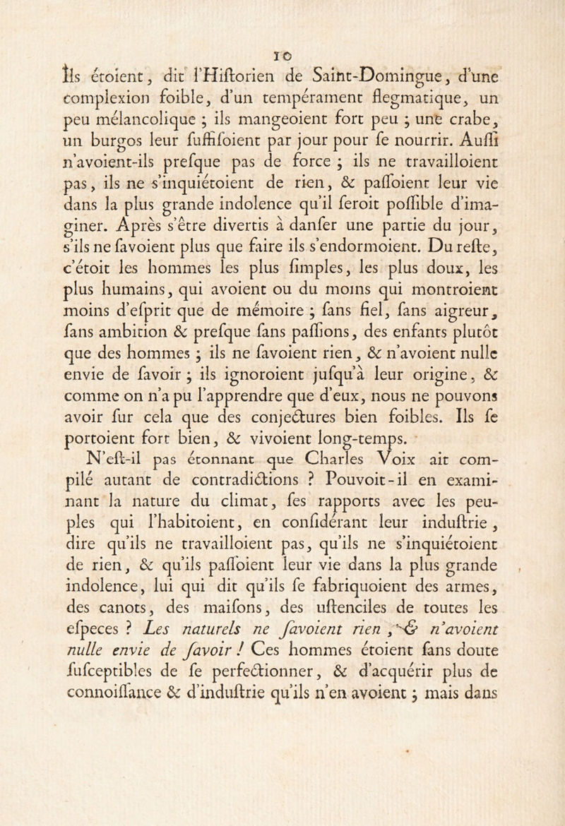 ÏO lis étoient, dit l’Hiftorien de Saint-Domingue, d’üne complexion foible, d’un tempérament flegmatique, un peu mélancolique ; ils mangeoient fort peu ; une crabe, un burgos leur fuffifoient par jour pour fe nourrir. Aufli n’avoient-ils prefque pas de force ; ils ne travailloient pas, ils ne s’inquiétoient de rien, & palToient leur vie dans la plus grande indolence qu’il feroit poflible d’ima- giner. Après s’être divertis à danfer une partie du jour, s’ils ne favoient plus que faire ils s’endormoient. Durefte, c’étoit les hommes les plus Amples, les plus doux, les plus humains, qui avoient ou du moins qui montroient moins d’efprit que de mémoire ; fans fiel, fans aigreur, fans ambition & prefque fans pallions, des enfants plutôt que des hommes ; ils ne favoient rien, & n’avoient nulle envie de favoir ; ils ignoroient jufqu’à leur origine, & comme on n’a pu l’apprendre que d’eux, nous ne pouvons avoir fur cela que des conjeétures bien foibles. Ils fe portoient fort bien, & vivoient long-temps. • N’eft-il pas étonnant que Charles Voix ait com- pilé autant de contradictions ? Pouvoir-il en exami- nant la nature du climat, fes rapports avec les peu- ples qui l’habitoient, en confidérant leur induftrie, dire qu’ils ne travailloient pas, qu’ils ne s’inquiétoient de rien, & qu’ils paflbient leur vie dans la plus grande indolence, lui qui dit qu’ils fe fabriquoient des armes, des canots, des maifons, des uftenciles de toutes les efpeces ? Les naturels ne favoient rien n avoient nulle envie de /avoir ! Ces hommes étoient fans doute fufceptibles de fe perfectionner, & d’acquérir plus de connoiflance & d’induftrie qu’ils n’en avoient j mais dans