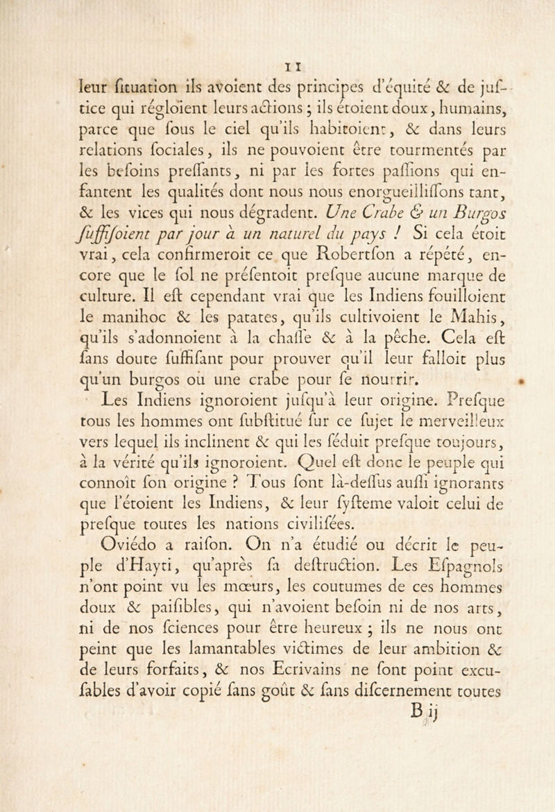 leur fituation ils avoient des principes d’équité & de juf-- tice qui réglolenc leursaciions ; ils étoientdoux, humains, parce que fous le ciel qu’ils habitoicnt, Sc dans leurs relations fociales, ils ne pouvoient être tourmentés par les befoins preflants, ni par les fortes pallions qui en- fantent les qualités dont nous nous enorgueiililTons tant, ôc les vices qui nous dégradent. Une Crabe & un Burgos fuffljoient par jour a un naturel du pays ! Si cela étoit vrai, cela confirmeroit ce que Robertfon a répété, en- core que le fol ne préfentoit prefque aucune marque de culture. Il eft cependant vrai que les Indiens fouilloienc le manihoc & les patates, qu’ils cultivoient le Mahis, qu’ils s’adonnoient à la chalî'e &: à la pêche. Cela eft fans doute fuffifant pour prouver qu’il leur falloir plus qu’un burgos où une crabe pour fe nourrir. • Les Indiens ignoroient jufqu’à leur origine. Prefque tous les hommes ont fubftitué fur ce fujet le merveilieux vers lequel ils inclinent &: qui les féduit prefque toujours, à la vérité qu’ib ignoroient. Quel eft donc le peuple qui connoît fon origine ? Tous font là-delfus aulîi ignorants que fétoient les Indiens, & leur fyfteme valoir celui de prefque toutes les nations civilifées. Oviédo a raifon. On n’a étudié ou décrit le peu- ple d’hîayti, qu’après fa deftruétion. Les Efpagnols n’ont point vu les moeurs, les coutumes de ces hommes doux & paifibles, qui n’avoient befoin ni de nos arts, ni de nos fciences pour être heureux ; ils ne nous ont peint que les lamantables viétimes de leur ambition & de leurs forfaits, & nos Ecrivains ne font point excu- fables d’avoir copié fans goût àc fans difcernement toutes B ï]