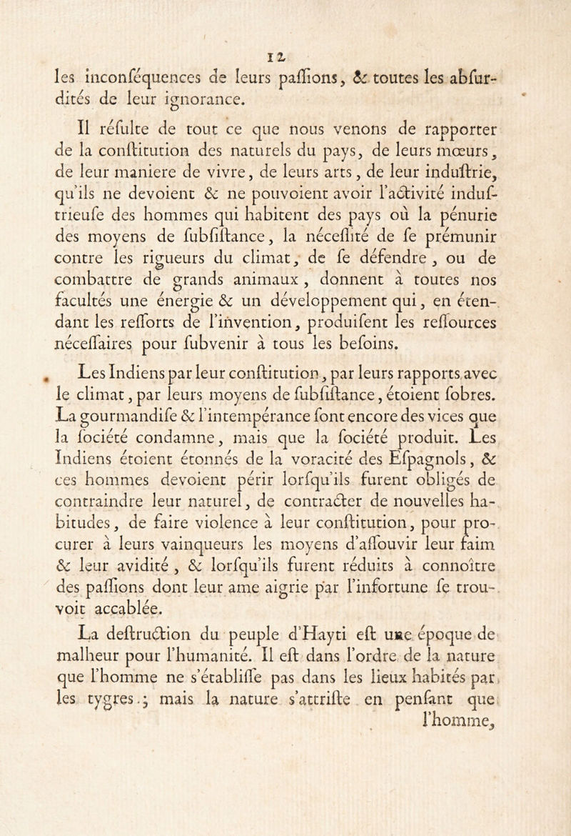 / II les inconféquences de leurs paffions, dr toutes les abfur- dités de leur iguorance. Il réfulte de tout ce que nous venons de rapporter de la conllitution des naturels du pays, de leurs mœurs, de leur maniéré de vivre, de leurs arts, de leur induftrie, qu’ils ne dévoient & ne pouvoient avoir l’adtivité induf- trieufe des hommes qui habitent des pays où la pénurie des moyens de fubfiftance, la néceflité de le prémunir contre les rigueurs du climat, de le défendre , ou de combattre de grands animaux , donnent à toutes nos facultés une énergie & un développement qui, en éten- dant les relTorts de l’invention, produifent les relTources nécelTaires pour fubvenir à tous les befoins. Les Indiens par leur conftitution, par leurs rapports,avec le climat, par leurs moyens de fubhftance, étoient fobres. La gourmandife & l’intempérance font encore des vices que la fociété condamne, mais que la fociété produit. Les Indiens étoient étonnés de la voracité des Efpagnols, & ces hommes dévoient périr lorfqu’ils furent obligés de contraindre leur naturel, de contraéler de nouvelles ha- bit udes, de faire violence à leur conftitution, pour pro-, curer à leurs vainqueurs les moyens d’alTouvir leur faim & leur avidité , &c lorfqu’ils furent réduits à connoître des pafllons dont leur ame aigrie par l’infortune fe trou-, voit accablée. La deftruéfion du peuple d’Hayti eft uKe époque de' malheur pour l’humanité. Il eft dans l’ordre de la nature que l’homme ne s’établilfe pas dans les lieux habités par* les tygres.j mais la nature s’attrifte en penfant que. 3