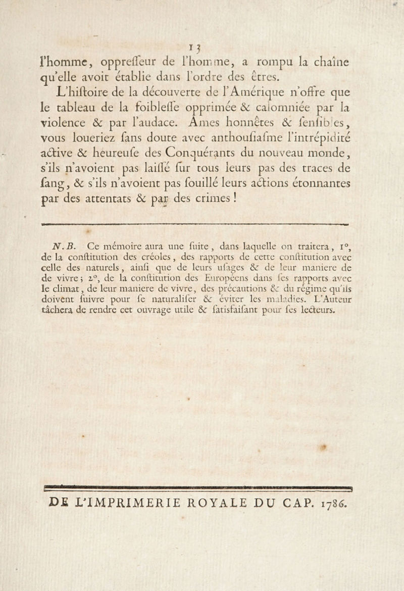 rhommc, oppreffeur de l’homine, a rompu la chaîne qu’elle avoir établie dans l’ordre des erres. L’hiftoire de la découverte de l’Amérique n’offre que le tableau de la toiblefle opprimée &c calomniée par la violence & par l’audace. Ames honnêtes & leniib'es, vous loueriez fans doute avec anthoufiafme l’intrépidité aétive & heureufe des Conquérants du nouveau monde, s’ils n’avoient pas laillé lur tous leurs pas des traces de fang, & s’ils n’avoient pas fouillé leurs aétions étonnantes par des attentats ôc par des crimes ! N. B. Ce mémoire aura une fuite, dans laquelle on traitera, i®, de la conftitution des créoles, des rapports de cette conftitution avec celle des naturels, ainfi que de leurs ufages de leur maniéré de de vivre ; de la conftitution des Européens dans les rapports avec le climat, de leur maniéré de vivre, des précautions &: du régime qu'ils doivent fuivre pour fe naturalifer & éviter les maladies. L’Auteur tâchera de rendre cet ouvrage utile fatisfaifant pour fes lecleurs. DE L'IMPRIMERIE ROYALE DU CAP. lyU.