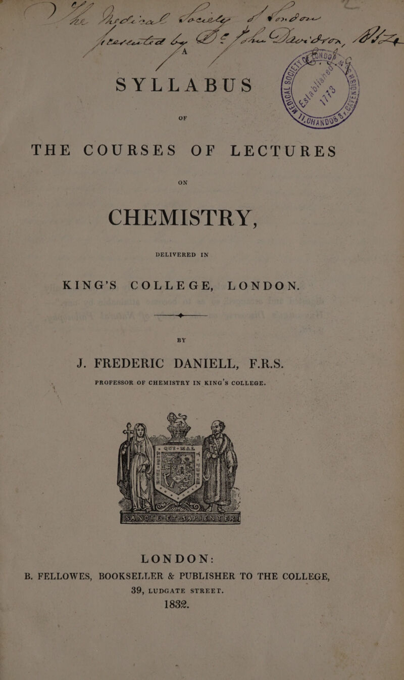 i THE COURSES OF LECTURES ON CHEMISTRY, DELIVERED IN KING’S COLLEGE, LONDON. Bee A ES BY J. FREDERIC DANIELL, F.R.S. PROFESSOR OF CHEMISTRY IN KING’S COLLEGE. B. FELLOWES, BOOKSELLER &amp; PUBLISHER TO THE COLLEGE, 39, LUDGATE STREET. 1832.