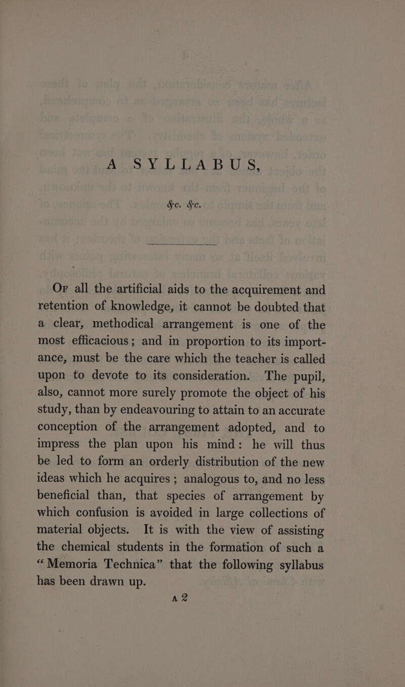 A SYLLABUS, &amp;e. Se. Or all the artificial aids to the acquirement and retention of knowledge, it cannot be doubted that a clear, methodical arrangement is one of the most efficacious; and in proportion to its import- ance, must be the care which the teacher is called upon to devote to its consideration. The pupil, also, cannot more surely promote the object of his study, than by endeavouring to attain to an accurate conception of the arrangement adopted, and to impress the plan upon his mind: he will thus be led to form an orderly distribution of the new ideas which he acquires ; analogous to, and no less beneficial than, that species of arrangement by which confusion is avoided in large collections of material objects. It is with the view of assisting the chemical students in the formation of such a “Memoria Technica” that the following syllabus has been drawn up. Az