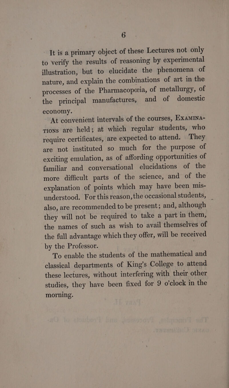 It is a primary object of these Lectures not only to verify the results of reasoning by experimental illustration, but to elucidate the phenomena of nature, and explain the combinations of art in the processes of the Pharmacopeeia, of metallurgy, of the principal manufactures, and of domestic economy. | At convenient intervals of the courses, ExamINa- tions are held; at which regular students, who require certificates, are expected to attend. They are not instituted so much for the purpose of exciting emulation, as of affording opportunities of familiar and conversational elucidations of the more difficult parts of the science, and of the explanation of points which may have been mis- understood. For this reason, the occasional students, _ also, are recommended to be present; and, although they will not be required to take a part in them, the names of such as wish to avail themselves of the full advantage which they offer, will be received by the Professor. | To enable the students of the mathematical and classical departments of King’s College to attend these lectures, without interfering with their other studies, they have been fixed for 9 o’clock in the morning.