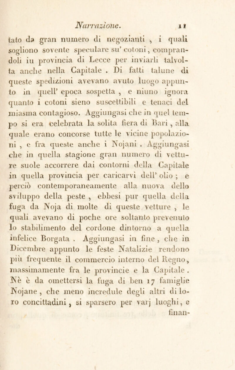 tato da gran numero di negozianti , i quali sogliono sovente speculare su’ cotoni, compran¬ doli iu provincia di Lecce per inviarli talvol¬ ta anche nella Capitale . Di fatti talune di queste spedizioni avevano avuto luogo appun¬ to in quell’ epoca sospetta , e niuno ignora quanto i cotoni sieno suscettibili e tenaci del miasma contagioso. Aggiungasi che in quel tem¬ po si era celebrata la solita fiera di Bari , alla quale erano concorse tutte le vicine popolazio¬ ni , e fra queste anche i Nojani . Aggiungasi che in quella stagione gran numero di vettu¬ re suole accorrere dai contorni della Capitale in quella provincia per caricarvi dell’ olio ; e |ierciò contemporaneamente alla nuova dello sviluppo della peste , ebbesi pur quella delia fuga da Noja di molte di queste vetture , le quali avevano di poche ore soltanto prevenuto lo stabdimento del cordone dintorno a quella infelice Borgata . Aggiungasi in fine , che in Dicembre appunto le feste Natalizie rendono piii frequente il commercio interno del Regno, massimamente fra le provinole e la Capitale . Nè è da omettersi la fuga di ben 17 famiglie Nojane , che meno incredule degli altri di lo¬ ro concittadini } si sparsero per varj luogh i, e filiali-