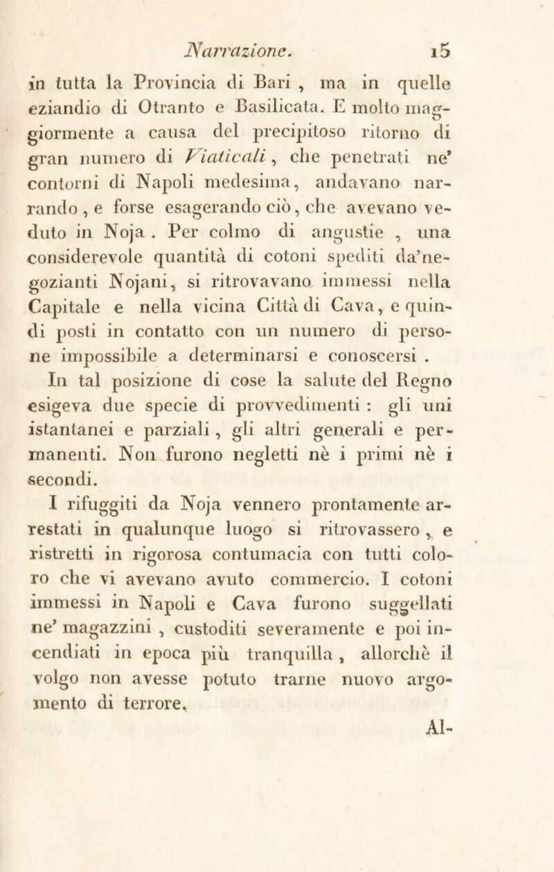 in tutta la Provincia di Bari , ina in quelle eziandio di Otranto e Basilicata. E molto mag¬ giormente a causa del precipitoso ritorno di gran numero di Viaticali, che penetrati ne* contorni di Napoli medesima, andavano nar¬ rando , e forse esagerando ciò, che avevano ve¬ duto in Noja . Per colmo di angustie , una considerevole quantità di cotoni spediti da’ne- gozianti Nojani, si ritrovavano, immessi nella Capitale e nella vicina Città di Cava, e quin¬ di posti in contatto con un numero di perso¬ ne impossibile a determinarsi e conoscersi . In tal posizione di cose la salute del Regno esigeva due specie di provvedimenti : gli uni istantanei e parziali , gli altri generali e per¬ manenti. Non furono negletti nè i primi nè i secondi. I rifuggiti da Noja vennero prontamente ar¬ restati in qualunque luogo si ritrovassero , e ristretti in rigorosa contumacia con tutti colo¬ ro che vi avevano avuto commercio. I cotoni immessi in Napoli e Cava furono suggellati ne* magazzini , custoditi severamente e poi in¬ cendiati in epoca più tranquilla , allorché il volgo non avesse potuto trarne nuovo argo¬ mento di terrore. Al-