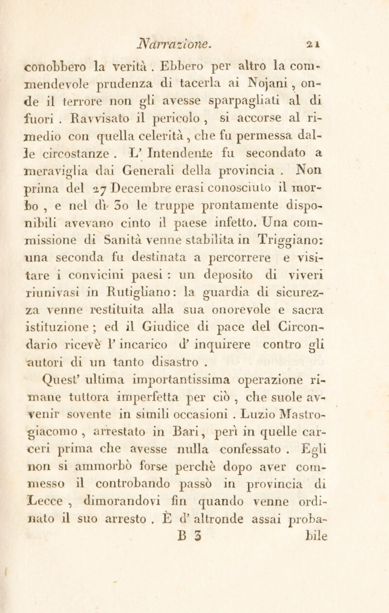 conobbero la verità . Ebbero per altro la com¬ mendevole prudenza di tacerla ai Nojani, on¬ de il terrore non gli avesse sparpagliali al di fuori . Ravvisato il pericolo , si accorse al ri¬ medio con quella celerità , che fu permessa dal¬ le circostanze . L’ Intendente fu secondato a meraviglia dai Generali della provincia . Non prima del 27 Deceinbre erasi conosciuto il mor¬ bo , e nel db 5o le truppe prontamente dispo¬ nibili avevano cinto il paese infetto. Una com¬ missione di Sanità venne stabilita in Triggiano: 00 una seconda fu destinata a percorrere e visi¬ tare i convicini paesi : un deposito di viveri riunivasi in Rutigliano: la guardia di sicurez¬ za venne restituita alla sua onorevole e sacra istituzione ; ed il Giudice di pace del Circon¬ dario ricevè T incarico d’ inquirere contro gii autori di un tanto disastro . Quest’ ultima importantissima operazione ri¬ mane tuttora imperfetta per ciò , che suole av¬ venir sovente in simili occasioni . Luzio Mastro- giacomo , arrestato in Bari, perì in quelle car¬ ceri prima che avesse nulla confessato . Egli non si ammorbò forse perchè dopo aver com¬ messo il controbando passò in provincia di Lecce , dimorandovi fin quando venne ordi¬ nato il suo arresto . È d’ altronde assai proba- B 3 bile