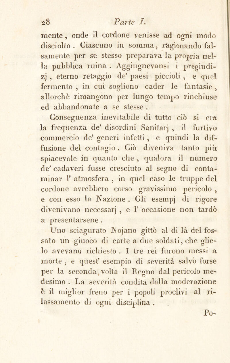 niente , onde il cordone venisse ad ogni modo disciolto . Ciascuno in somma, ragionando fal¬ samente per se stesso preparava la propria nel¬ la pubblica mina . Aggiugnevansi i pregiudi- zj , eterno retaggio de’ paesi piccioli , e quel fermento , in cui sogliono cader le fantasie , allorché rimangono per lungo tempo rinchiuse ed abbandonate a se stesse . Conseguenza inevitabile di tutto ciò si era la frequenza de’ disordini Sanitarj , il furtivo commercio de’ generi infetti , e quindi la dif¬ fusione del contagio. Ciò diveniva tanto più spiacevole in quanto che , qualora il numero de’ cadaveri fusse cresciuto al segno di conta¬ minar T atmosfera , in quel caso le truppe del cordone avrebbero corso gravissimo pericolo , e con esso la Nazione . Gli esempj di rigore divenivano necessarj , e 1’ occasione non tardò a presentarsene . Uno sciagurato Nojano gittò al di là del fos¬ sato un giuoco di carte a due soldati, che glie¬ lo avevano richiesto . I tre rei furono messi a morte , e quest’ esempio di severità salvò forse per la seconda volta il Regno dal pericolo me¬ desimo . La severità condita dalla moderazione è il miglior freno per i popoli proclivi al ri¬ lassamento di ogni disciplina , Po-