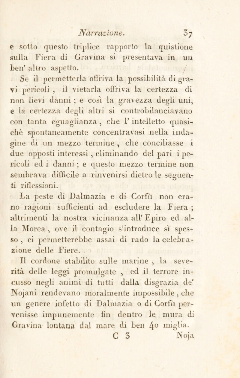 e sotto questo triplice rapporto la quistione sulla Fiera di Gravina si presentava in un ben’ altro aspetto. Se il permetterla offriva la possibilità di gra¬ vi pericoli , il vietarla offriva la certezza di non lievi danni ; e cosi la gravezza degli uni, e la certezza degli altri si controbilanciavano con tanta eguaglianza , che l’intelletto quasi¬ ché spontaneamente concentravasi nella inda¬ gine di un mezzo termine , che conciliasse i due opposti interessi , eliminando del pari i pe¬ ricoli ed i danni ; e questo mezzo termine non sembrava difficile a rinvenirsi dietro le seguen¬ ti riflessioni. La peste di Dalmazia e di Corfìi non era¬ no ragioni sufficienti ad escludere la Fiera ; altrimenti la nostra vicinanza alP Epiro ed al¬ la Morea , ove il contagio s’introduce si spes¬ so , ci permetterebbe assai di rado la celebra¬ zione delle Fiere. , Il cordone stabilito sulle marine , la seve¬ rità delle leggi promulgate , ed il terrore in¬ cusso negli animi di tutti dalla disgrazia de* Is ojani rendevano moralmente impossibile , che un genere infetto di Dalmazia o di Corfìi per¬ venisse impunemente fin dentro le mura di Gravina lontana dal mare di ben 4° miglia. C 3 Noja