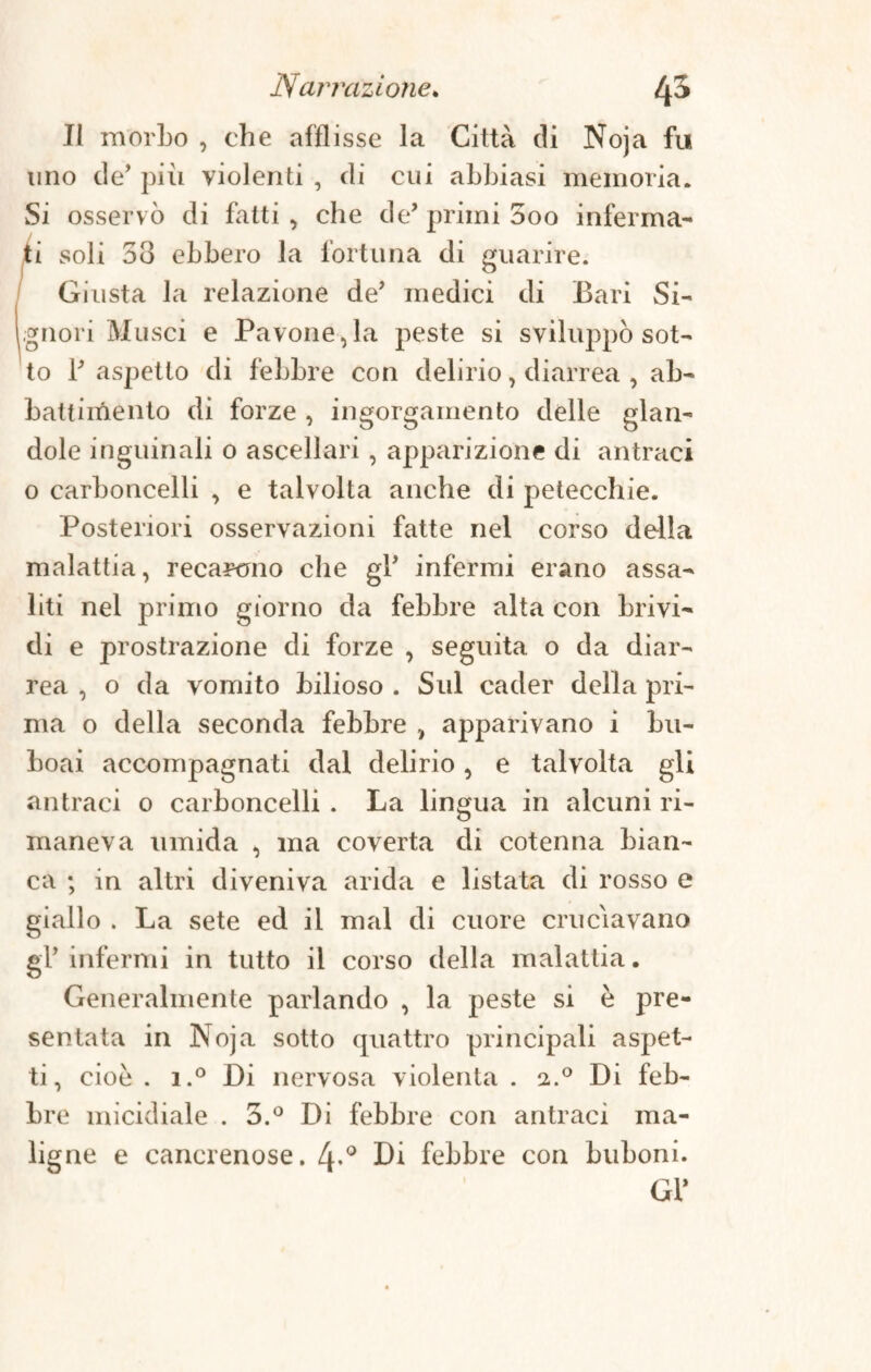 Il morbo , che afflisse la Città di Noja fu uno de’ più violenti , di cui abbiasi memoria. Si osservò di fatti, che de* primi 3oo inferma¬ ti soli 58 ebbero la fortuna di guarire. Giusta la relazione de’ medici di Bari Si¬ gnori Musei e Pavone,la peste si sviluppò sot¬ to B aspetto di febbre con delirio, diarrea , ab¬ battimento di forze , ingorgamento delle glan- dole inguinali 0 ascellari, apparizione di antraci o carboncelli , e talvolta anche di petecchie. Posteriori osservazioni fatte nel corso della malattia, recarono che gB infermi erano assa¬ liti nel primo giorno da febbre alta con brivi¬ di e prostrazione di forze , seguita o da diar¬ rea , o da vomito bilioso . Sul cader della pri¬ ma o della seconda febbre , apparivano i bu- boai accompagnati dal delirio , e talvolta gli antraci 0 carboncelli . La lingua in alcuni ri¬ maneva umida , ma coverta di cotenna bian¬ ca ; in altri diveniva arida e listata di rosso e giallo . La sete ed il mal di cuore cruciavano gl* infermi in tutto il corso della malattia. Generalmente parlando , la peste si è pre¬ sentata in Noja sotto quattro principali aspet¬ ti, cioè . i.° Di nervosa violenta . 2.0 Di feb¬ bre micidiale . 3.° Di febbre con antraci ma¬ ligne e cancrenose. 4-° Li febbre con buboni. GB