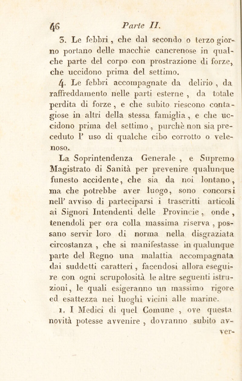 5. Le febbri , che dal secondo o terzo gior¬ no portano delle macchie cancrenose in qual¬ che parte del corpo con prostrazione di forze, che uccidono prima del settimo. 4- Le febbri accompagnate da delirio , da raffreddamento nelle parti esterne , da totale perdita di forze , e che subito riescono conta¬ giose in altri della stessa famiglia , e che uc¬ cidono prima dei settimo , purché non sia pre¬ ceduto V uso di qualche cibo corrotto o vele¬ noso. La Soprintendenza Generale , e Supremo Magistrato di Sanità per prevenire qualunque funesto accidente, che sia da noi lontano, ma che potrebbe aver luogo, sono concorsi nelf avviso di parteciparsi i trascritti articoli ai Signori Intendenti delle Provincie , onde , tenendoli per ora colla massima riserva , pos¬ sano servir loro di norma nella disgraziata circostanza , che si manifestasse in qualunque parte del Regno una malattia accompagnata dai suddetti caratteri , facendosi allora esegui¬ re con ogni scrupolosità le altre seguenti istru¬ zioni, le quali esigeranno un massimo rigore ed esattezzra nei luoghi vicini alle marine. 1. I Medici di quel Comune , ove questa novità potesse avvenire , dovranno subito av- ver-