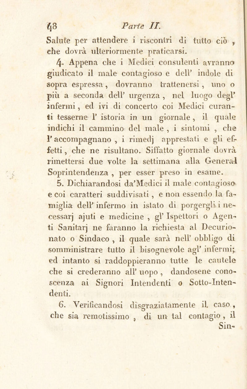 Salute per attendere i riscontri di tutto ciò ? elle dovrà ulteriormente praticarsi. 4* Appena che i Medici consulenti avranno giudicato il male contagioso e dell* indole di sopra espressa, dovranno trattenersi , uno o più a seconda delY urgenza , nel luogo degl* infermi, ed ivi di concerto coi Medici curan¬ ti tesserne T istoria in un giornale, il quale indichi il cammino del male , i sintomi , che P accompagnano , i rimedj apprestati e gli ef¬ fetti , che ne risultano. Siffatto giornale dovrà rimettersi due volte la settimana alla General Soprintendenza , per esser preso in esame. 5. Dichiarandosi da’Medici il male contagioso e coi caratteri suddivisati , e non essendo la fa¬ miglia del? infermo in istato di porgergli i ne- cessarj ajuti e medicine , gl’ Ispettori o Agen¬ ti Sanitarj ne faranno la richiesta al Decurio- nato o Sindaco , il quale sarà nell5 obbligo di somministrare tutto il bisognevole agl’ infermi; ed intanto si raddoppieranno tutte le cautele che si crederanno alF uopo , dandosene cono¬ scenza ai Signori Intendenti 0 Sotto-Inten¬ denti. 6. Verificandosi disgraziatamente il caso , che sia remotissimo , di un tal contagio , il Sin-