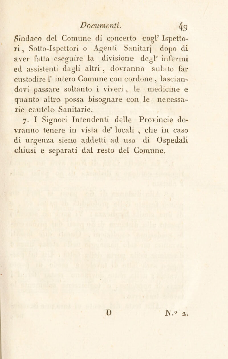 % Sindaco del Comune di concerto cogl’ Ispetto¬ ri , Sotto-Ispettori o Agenti Sanitarj dopo di aver fatta eseguire la divisione- degl’ infermi ed assistenti dagli altri , dovranno subito far custodire F intero Comune con cordone , lascian¬ dovi passare soltanto i viveri , le medicine e quanto altro possa bisognare con le necessa¬ rie cautele Sanitarie.. 7. I Signori Intendenti delle Provincie do¬ vranno tenere in vista de’ locali , che in caso di urgenza sieno addetti ad uso di Ospedali chiusi e separati dal resto del Comune. D JN.° 2.