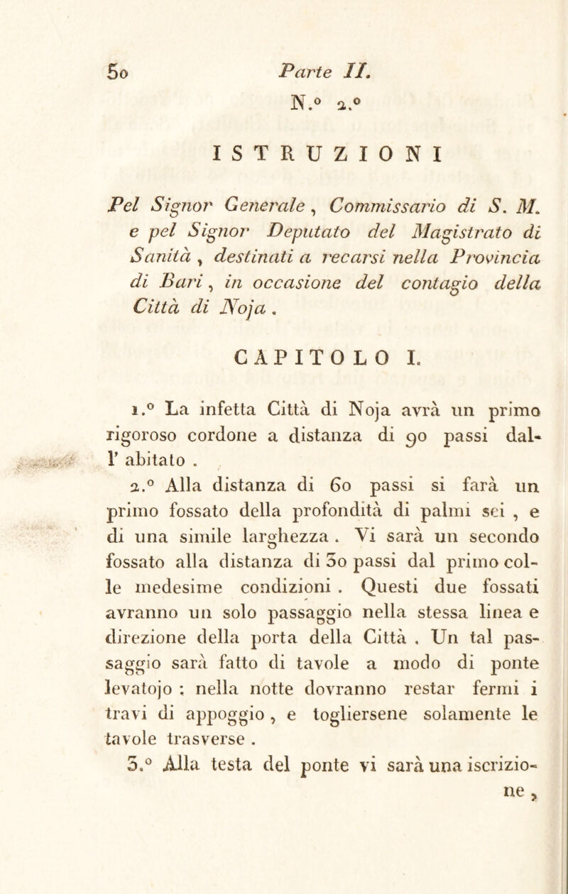 N.° 2.0 ISTRUZIONI Pel Signor Generale, Commissario di S. M. e pel Signor Deputato del Magistrato di Sanità , destinati a recarsi nella Provincia di Bari, in occasione del contagio della Città di Noja . CAPITOLO I. 1. ° La infetta Città di Noja avrà un primo rigoroso cordone a distanza di 90 passi dal- „ , , T abitato . 2. ° Alla distanza di 60 passi si farà un primo fossato della profondità di palmi sei , e di una simile larghezza . Vi sarà un secondo fossato alla distanza di 5o passi dal primo col¬ le medesime condizioni . Questi due fossati avranno un solo passaggio nella stessa linea e direzione della porta della Città , Un tal pas¬ saggio sarà fatto di tavole a modo di ponte levatojo ; nella notte dovranno restar fermi i travi di appoggio , e togliersene solamente le tavole trasverse . 5.° Alla testa del ponte vi sarà una iscrizio¬ ne ,