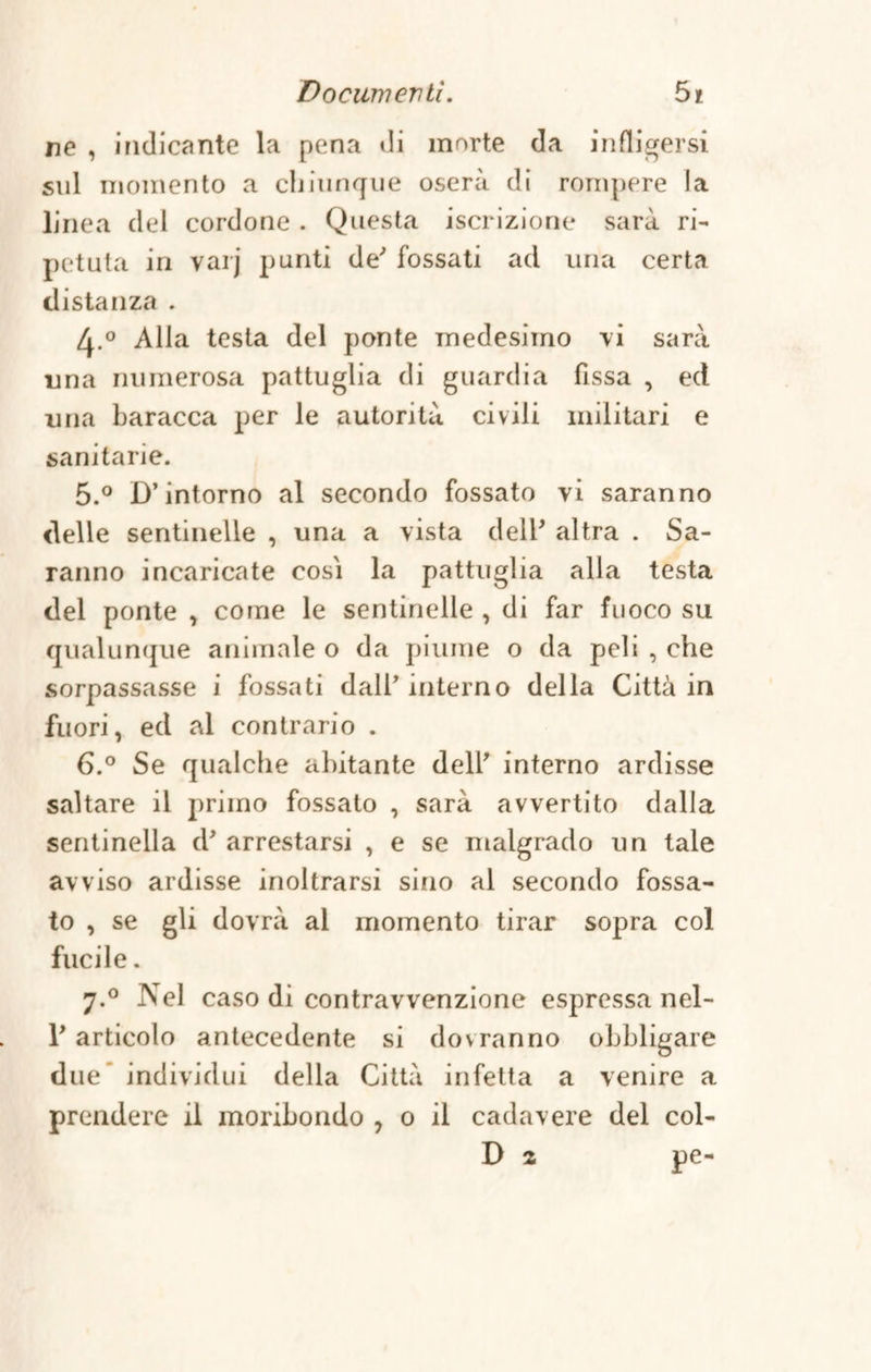 Docwnevlì. 5* ne , indicante la pena di morte da infligersi sul momento a chiunque oserà di rompere la linea del cordone . Questa iscrizione sarà ri¬ petuta in varj punti de' fossati ad una certa distanza . A.° Alla testa del ponte medesimo vi sarà una numerosa pattuglia di guardia fissa , ed una baracca per le autorità civili militari e sanitarie. 5. ° D’intorno al secondo fossato vi saranno delle sentinelle , una a vista dell’ altra . Sa¬ ranno incaricate cosi la pattuglia alla testa del ponte , come le sentinelle , di far fuoco su qualunque animale o da piume o da peli , che sorpassasse i fossati dall’interno della Città in fuori, ed al contrario . 6. ° Se qualche abitante dell’ interno ardisse saltare il primo fossato , sarà avvertito dalla sentinella d' arrestarsi , e se malgrado un tale avviso ardisse inoltrarsi sino al secondo fossa¬ to , se gli dovrà al momento tirar sopra col fucile. 7.0 Nel caso di contravvenzione espressa nel¬ l'articolo antecedente si dovranno obbligare due* individui della Città infetta a venire a prendere il moribondo , 0 il cadavere del col- D z pe-