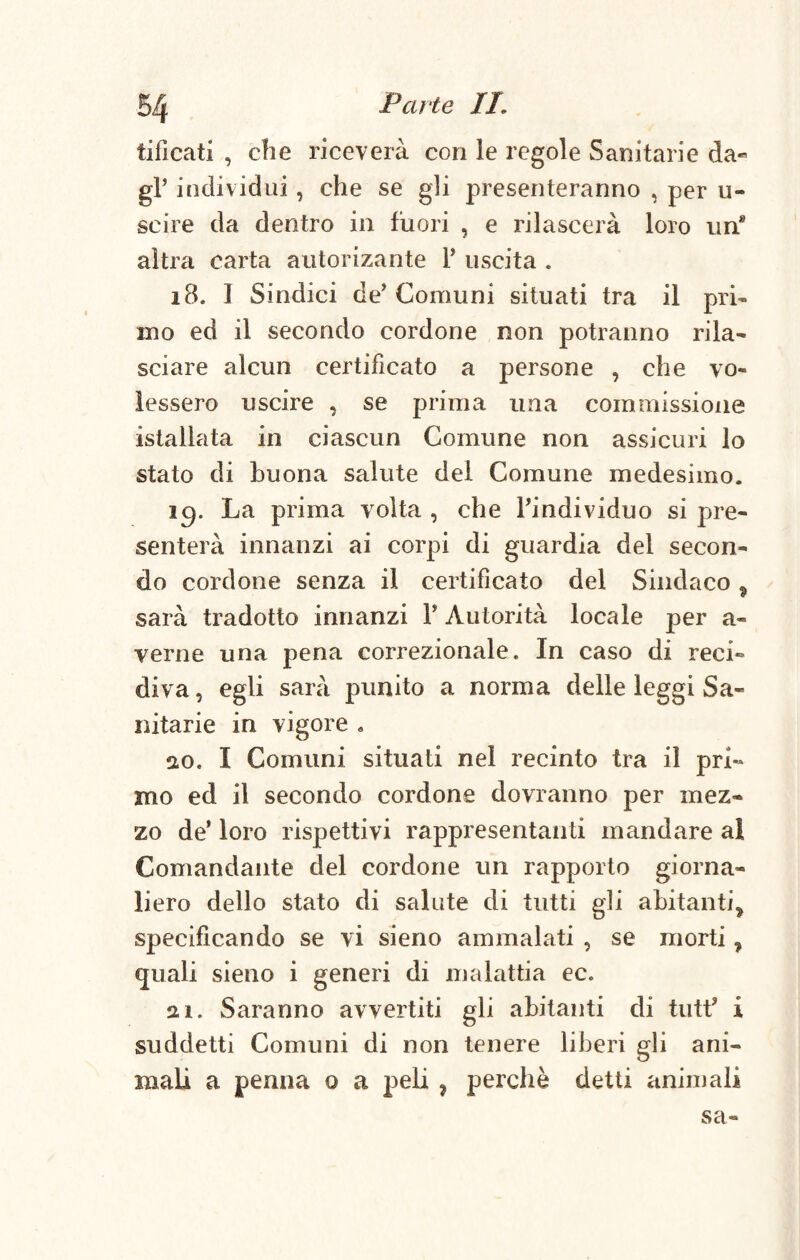 liticati , die riceverà con le regole Sanitarie da- gF individui, che se gli presenteranno , per li¬ se ire da dentro in fuori , e rilascerà loro un8 altra carta autorizante P uscita . 18, I Sindici de'Comuni situati tra il pri¬ mo ed il secondo cordone non potranno rila¬ sciare alcun certificato a persone , che vo¬ lessero uscire , se prima una commissione istallata in ciascun Comune non assicuri lo stato di buona salute del Comune medesimo. icp La prima volta , che l'individuo si pre¬ senterà innanzi ai corpi di guardia del secon¬ do cordone senza il certificato del Sindaco % sarà tradotto innanzi P Autorità locale per a- verne una pena correzionale. In caso di reci¬ diva, egli sarà punito a norma delle leggi Sa¬ nitarie in vigore . 20. I Comuni situati nel recinto tra il pri- ino ed il secondo cordone dovranno per mez¬ zo de’ loro rispettivi rappresentanti mandare al Comandante del cordone un rapporto giorna¬ liero dello stato di salute di tutti gli abitanti^ specificando se vi sieno ammalati , se morti, quali sieno i generi di malattia ec. ai. Saranno avvertiti gli abitanti di tutf i suddetti Comuni di non tenere liberi gli ani¬ mali a penna o a peli , perchè detti animali sa-