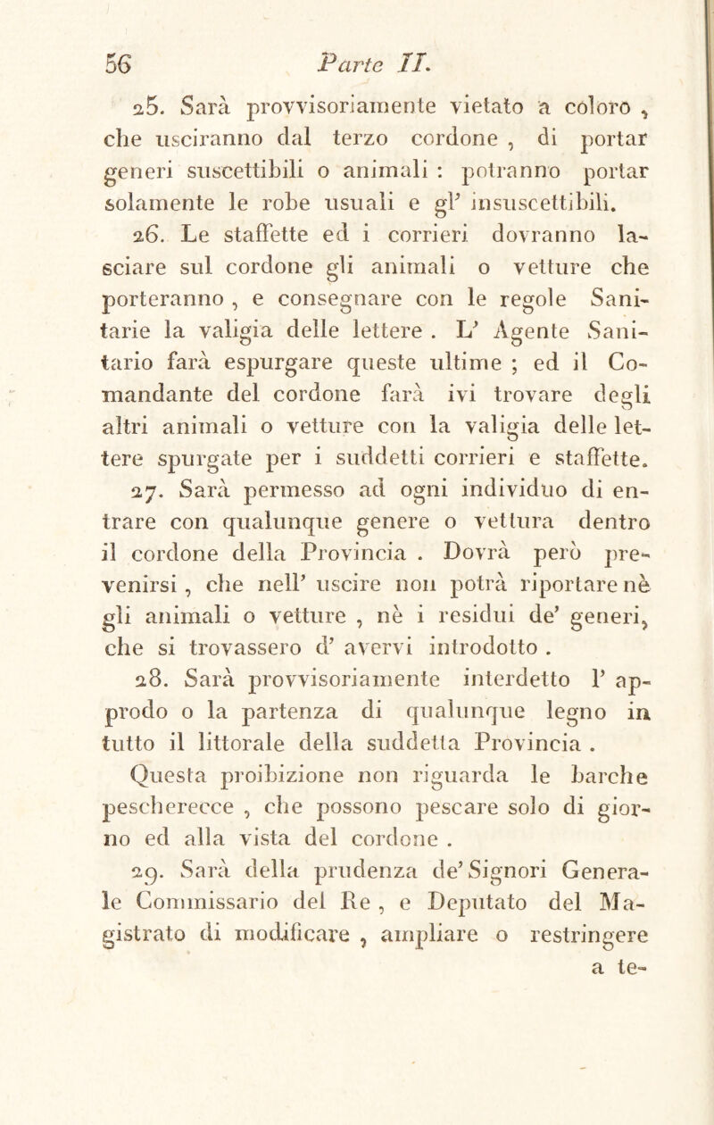 i5. Sarà provvisoriamente vietato a coloro , che usciranno dai terzo cordone , di portar generi suscettibili o animali : potranno portar solamente le robe usuali e gY insuscettibili. 26. Le staffette ed i corrieri dovranno la¬ sciare sul cordone gli animali o vetture che porteranno , e consegnare con le regole Sani¬ tarie la valigia delle lettere . L Agente Sani¬ tario farà espurgare queste ultime ; ed il Co¬ mandante del cordone farà ivi trovare desìi altri animali o vetture con la valigia delle let¬ tere spurgate per i suddetti corrieri e staffette. 27. Sarà permesso ad ogni individuo di en¬ trare con qualunque genere o vettura dentro il cordone della Provincia . Dovrà però pre¬ venirsi , che nelP uscire non potrà riportare nè gli animali o vetture , nè i residui de’ generi, che si trovassero d’ avervi introdotto . 2.8. Sarà provvisoriamente interdetto V ap¬ prodo o la partenza di qualunque legno in tutto il littorale della suddetta Provincia . Questa proibizione non riguarda le barche pescherecce , che possono pescare solo di gior- no ed alla vista del cordone . 29. Sarà della prudenza de’Signori Genera¬ le Commissario dei Re , e Deputato del Ma¬ gistrato di modificare , ampliare o restringere a te-