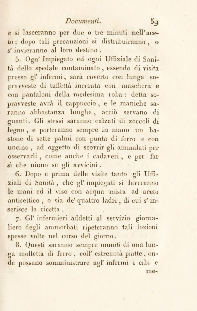 e si lasceranno per due o tre minuti nell'ace¬ to : dopo tali precauzioni si distribuiranno , o s’ invieranno al loro destino . 5. Ogn’ Impiegato ed ogni Uffiziale di Sani¬ tà dello spedale contaminato , essendo di visita presso gl’ infermi, sarà coverto con lunga so¬ pravveste di taffettà incerata con maschera e con pantaloni della medesima roba : detta so¬ pravveste avrà il cappuccio , e le maniche sa¬ ranno abbastanza lunghe , acciò servano di guanti. Gli stessi saranno calzati di zoccoli di legno , e porteranno sempre in mano un ba¬ stone di sette palmi con punta di ferro e con uncino , ad oggetto di scovrir gli ammalati per osservarli , come anche i cadaveri , e per far si che niuno se gli avvicini. 6. Dopo e prima delle visite tanto gli Uffi- ziali di Sanità , che gl' impiegati si laveranno le mani ed il viso con acqua mista ad aceto antisettico , o sia de' quattro ladri , di cui s'in¬ serisce la ricetta . 7. Gl' infermieri addetti al servizio giorna¬ liero degli ammorbati ripeteranno tali lozioni spesse volte nel corso del giorno. 8. Questi saranno sempre muniti di una lun¬ ga molletta di ferro , coll' estremità piatte , on¬ de possano somministrare agl' infermi i cibi e me-