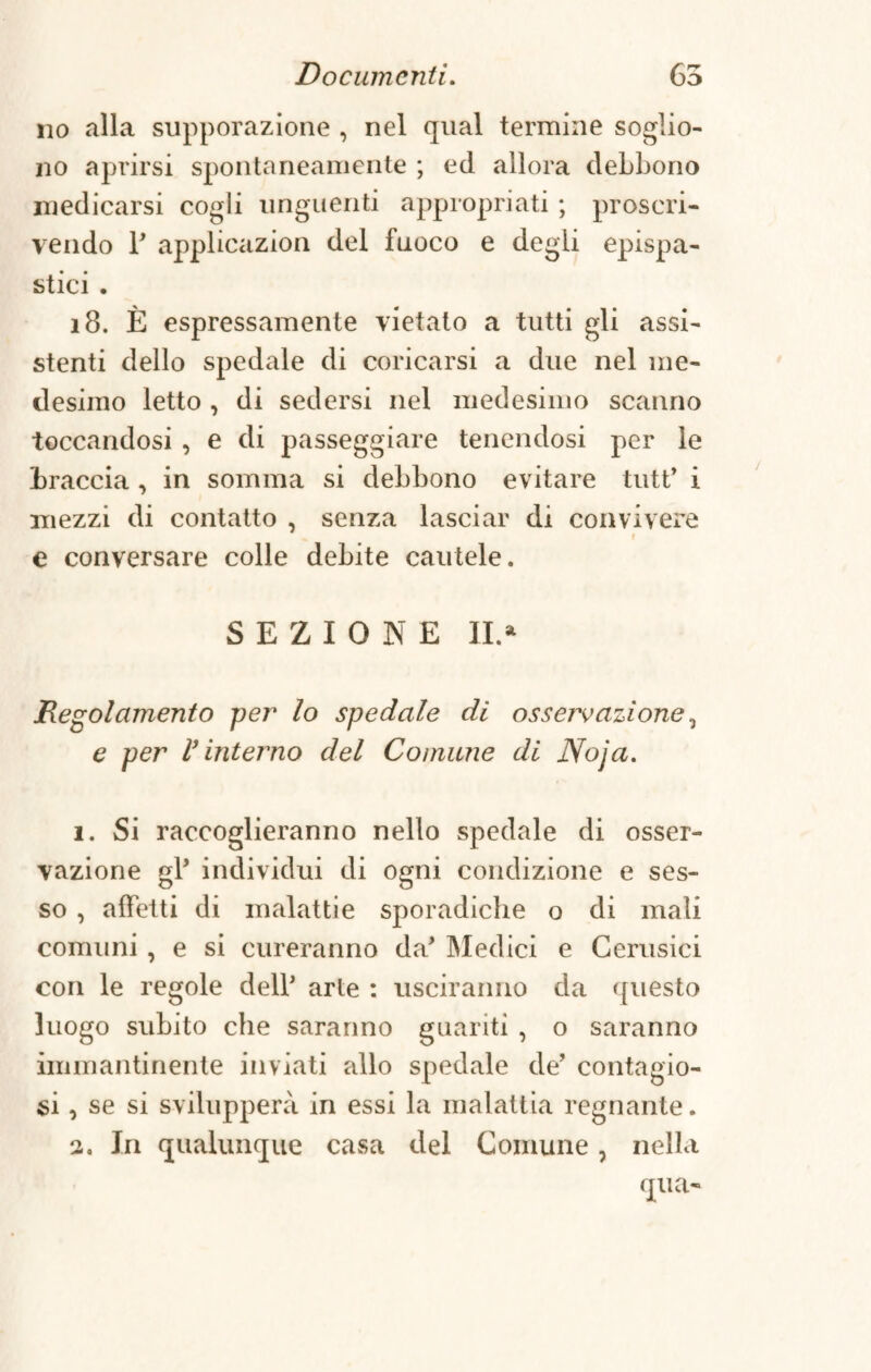 no alla supporazione , nel qual termine soglio- no aprirsi spontaneamente ; ed allora debbono medicarsi cogli unguenti appropriati ; proscri¬ vendo P applicazion del fuoco e degli epispa- stici . 18. È espressamente vietato a tutti gli assi¬ stenti dello spedale di coricarsi a due nel me¬ desimo letto , di sedersi nel medesimo scanno toccandosi , e di passeggiare tenendosi per le braccia , in somma si debbono evitare tutP i mezzi di contatto , senza lasciar di convivere e e conversare colle debite cautele. SEZIONE II.» Regolamento per lo spedale di osservazione, e per V interno del Comune di Noja. 1. Si raccoglieranno nello spedale di osser¬ vazione gl’ individui di ogni condizione e ses¬ so , affetti di malattie sporadiche o di mali comuni , e si cureranno da* Medici e Cerusici con le regole delP arte : usciranno da questo luogo subito che saranno guariti , o saranno immantinente inviati allo spedale de’ contagio¬ si , se si svilupperà in essi la malattia regnante. 2, In qualunque casa del Comune, nella qua-