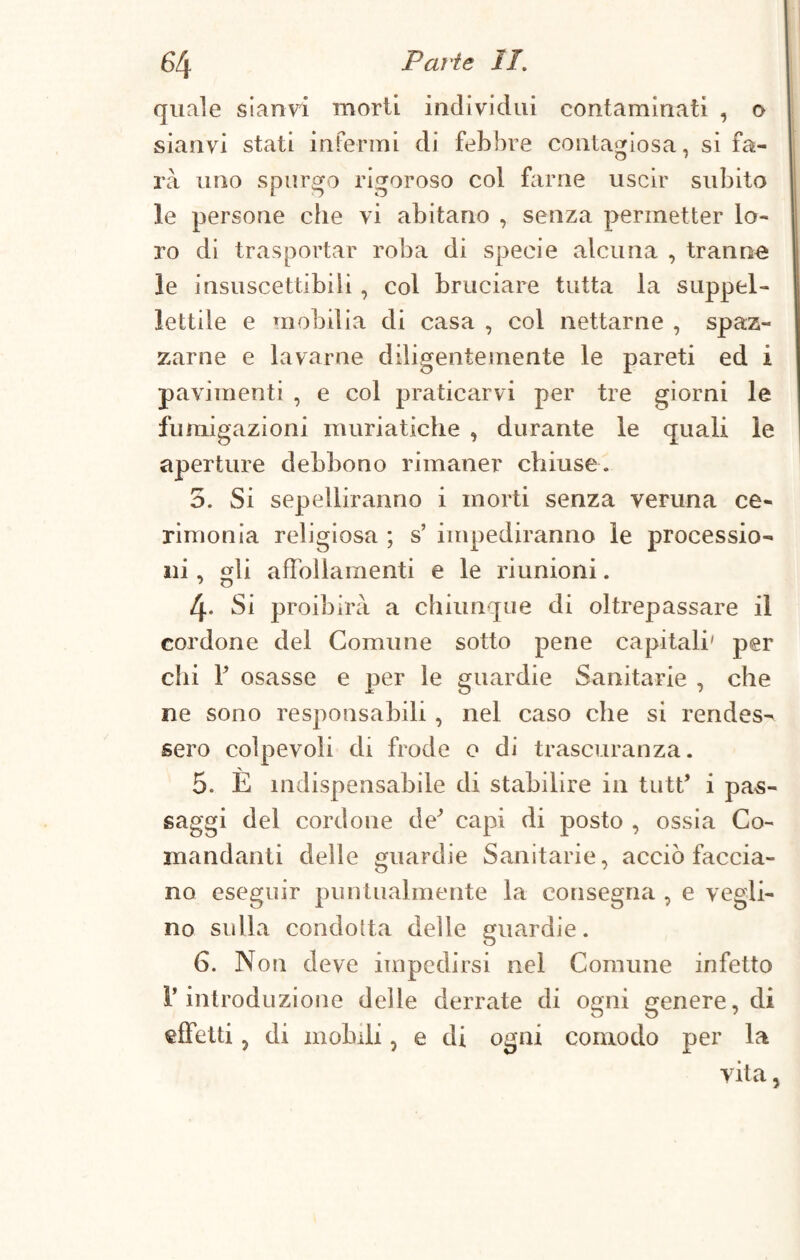 quale sianvi morii individui contaminati , o sianvi stati infermi di febbre contagiosa, si fa¬ rà uno spurgo rigoroso col farne uscir subito le persone che vi abitano , senza permetter lo¬ ro di trasportar roba di specie alcuna , tranne le insuscettibili, col bruciare tutta la suppel¬ lettile e mobilia di casa , col nettarne , spaz¬ zarne e lavarne diligentemente le pareti ed i pavimenti , e col praticarvi per tre giorni le fumigazioni muriatiche , durante le quali le aperture debbono rimaner chiuse. 5. Si sepelliranno i morti senza veruna ce¬ rimonia religiosa ; s’ impediranno le processio¬ ni , sii affollamenti e le riunioni. 4* Si proibirà a chiunque di oltrepassare il cordone del Comune sotto pene capitali' per chi f osasse e per le guardie Sanitarie , che ne sono responsabili , nel caso che si rendes¬ sero colpevoli di frode o di trascuranza. 5. È indispensabile di stabilire in tutt* i pas¬ saggi del cordone de’ capi di posto , ossia Co¬ mandanti delle guardie Sanitarie, acciò faccia¬ no eseguir puntualmente la consegna , e vegli¬ no sulla condotta delle guardie. 6. Non deve impedirsi nei Comune infetto r introduzione delle derrate di ogni genere, di effetti , di mobili, e di ogni comodo per la vita,