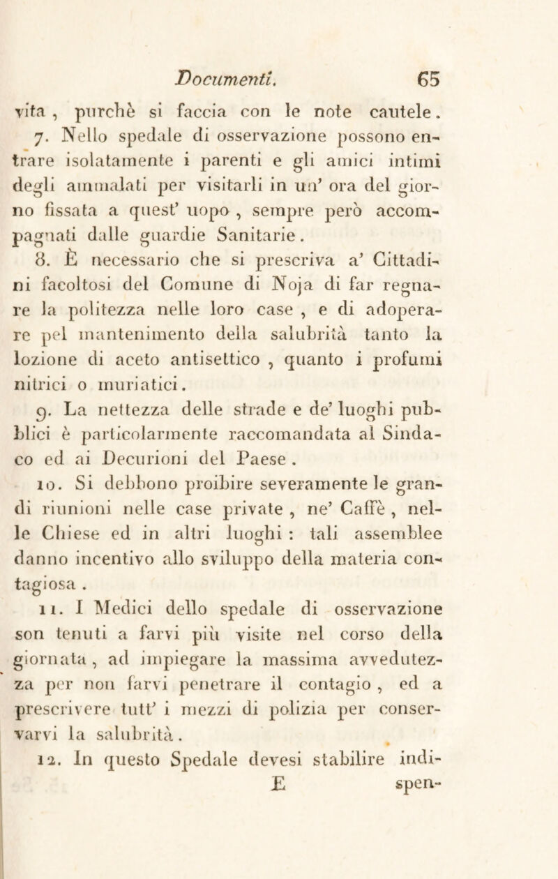 vita , purché si faccia con le note cautele. 7. Nello spedale di osservazione possono en¬ trare isolatamente i parenti e gli amici intimi degli ammalati per visitarli in un* ora del gior¬ no fissata a quest’ uopo , sempre però accom¬ pagnati dalle guardie Sanitarie. 8. Jh necessario che si prescriva a’ Cittadi¬ ni facoltosi del Comune di Noja di far regna¬ re la politezza nelle loro case , e di adopera¬ re pel mantenimento della salubrità tanto la lozione di aceto antisettico , quanto i profumi nitrici 0 muriatici. cp La nettezza delle strade e de’ luoghi pub¬ blici è particolarmente raccomandata al Sinda¬ co ed ai Decurioni del Paese . 10. Si debbono proibire severamente le gran¬ di riunioni nelle case private , ne’ Caffè , nel¬ le Chiese ed in altri luoghi : tali assemblee danno incentivo allo sviluppo della materia con¬ tagiosa . 11. 1 Medici dello spedale di osservazione son tenuti a farvi più visite nel corso della giornata , ad impiegare la massima avvedutez¬ za per non farvi penetrare il contagio , ed a prescrivere tutt’ i mezzi di polizia per conser¬ varvi la salubrità. % 12. In questo Spedale devesi stabilire indi¬ li spen-