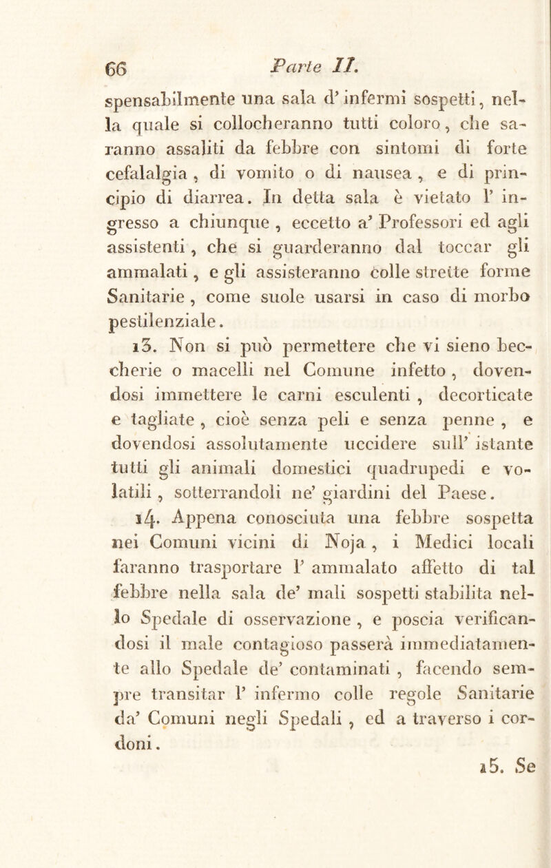 spensabilmente tinca sala d'infermi sospetti, nel¬ la quale si collocheranno tutti coloro, che sa¬ ranno assaliti da febbre con sintomi di forte cefalalgia , di vomito o di nausea , e di prin¬ cipio di diarrea. In detta sala è vietato V in¬ gresso a chiunque , eccetto a' Professori ed agli assistenti , che si guarderanno dal toccar gli ammalati, e gli assisteranno colle strette forme Sanitarie , come suole usarsi in caso di morbo pestilenziale. i3. Non si può permettere che vi sieno bec¬ cherie o macelli nel Comune infetto , doven¬ dosi immettere le carni esculenti , decorticate e tagliate , cioè senza peli e senza penne , e dovendosi assolutamente uccidere sull' istante tutti gli animali domestici quadrupedi e vo¬ latili , sotterrandoli ne’giardini del Paese. i^. Appena conosciuta una febbre sospetta nei Comuni vicini di Noja, i Medici locali faranno trasportare 1' ammalato affetto di tal febbre nella sala de' mali sospetti stabilita nel¬ lo Spedale di osservazione , e poscia verifican¬ dosi il male contagioso passerà immediatamen¬ te allo Spedale de' contaminati , facendo sem¬ pre transitar 1’ infermo colle regole Sanitarie da' Comuni negli Spedali , ed a traverso i cor¬ doni . a 5. Se