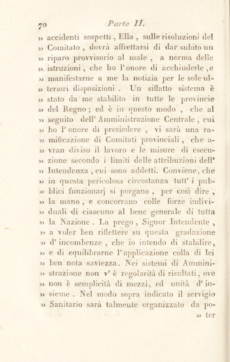 7° accidenti sospetti , Ella , sulle risoluzioni del -» Comitato , dovrà affrettarsi di dar subito un >3 riparo provvisorio al male , a norma delle 33 istruzioni, che ho Ponore di acchiuderle ,e » manifestarne a me la notizia per le sole ul- tenori disposizioni . Un siffatto sistema è stato da me stabilito in tutte le provincia » del Regno ; ed è in onesto modo , che al w seguito delP Amministrazione Centrale , cui 33 ho P onore di presiedere , vi sarà ima ra- 33 mifìcazione di Comitati provinciali , che a- 33 vran diviso il lavoro e le misure di esecu- 33 zione secondo i limiti delle attribuzioni delP 33 Intendenza , cui sono addetti. Conviene, che 33 in questa pericolosa circostanza tutP i puh- 33 blici funzionar] si porgano , per cosi dire , 33 la mano , e concorrano colle forze indivi- 33 duali di ciascuno al bene generale di tutta 33 la Nazione . La prego , Signor Intendente , 33 a voler ben riflettere su questa gradazione 33 cP incombenze , che io intendo di stabilire, 33 e di equilibrarne P applicazione colla di lei 33 ben nota saviezza. Nei sistemi di Ammini- 33 strazione non v5 è regolarità di risultati, ove 33 non è semplicità di mezzi, ed unità cP in- 33 sieine . Nel modo sopra indicato il servigio 33 Sanitario sarà talmente organizzato da po- 33 ter