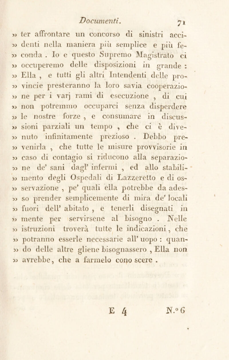 7* » ter affrontare un concorso di sinistri acci- 33 denti nella maniera più semplice e più fe- 33 conda . Io e questo Supremo Magistrato ci 33 occuperemo delle disposizioni in grande : 33 Ella , e tutti gli altri Intendenti delle pro- 33 vinci e presteranno la loro savia cooperazio- 33 ne per i varj rami di esecuzione , di cui >3 non potremmo occuparci senza disperdere 33 le nostre forze , e consumare in discus- >3 sioni parziali un tempo , che ci è dive- 33 mito infinitamente prezioso . Debbo pre- 33 venirla , che tutte le misure provvisorie in 33 caso di contagio si riducono alla separazio- 33 ne de’ sani dagl infermi , ed allo stabili- 33 mento degli Ospedali di Lazzeretto e di os- 33 servazione , pe’ quali ella potrebbe da ades- 33 so prender semplicemente di mira de locali 33 fuori dell abitato , e tenerli disegnati in 33 mente per servirsene al bisogno . Nelle 33 istruzioni troverà tutte le indicazioni, che 33 potranno esserle necessarie all’ uopo : quan- 33 do delle altre gliene bisognassero , Ella non 33 avrebbe, che a farmelo cono scere .