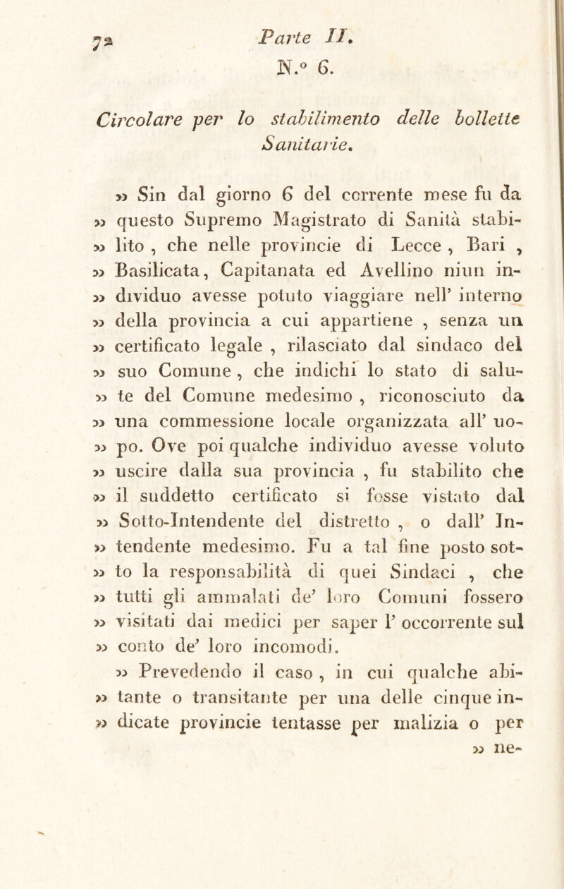 N.o 6. Circolare per lo stabilimento delle bollette Sanitarie. » Sin dal giorno 6 del corrente mese fu da >;> questo Supremo Magistrato di Sanità stabi- 33 lito , che nelle provincie di Lecce , Bari , 33 Basilicata, Capitanata ed Avellino niun in- 33 dividilo avesse potuto viaggiare nell’ interno >3 della provincia a cui appartiene , senza un » certificato legale , rilasciato dal sindaco del m suo Comune , che indichi lo stato di salu- te del Comune medesimo , riconosciuto da una commessione locale organizzata all’ uo- 33 po. Ove poi qualche individuo avesse voluto >3 uscire dalla sua provincia , fu stabilito che » il suddetto certificato si fosse vistato dal 33 Sotto-Intendente del distretto , o dall’ Jn- 33 tendente medesimo. Fu a tal fine posto sot- >3 to la responsabilità di quei Sindaci , che >3 tutti gli ammalati de? loro Comuni fossero >3 visitati dai medici per saper Y occorrente sul 33 conto de' loro incomodi. 33 Prevedendo il caso , in cui qualche abi- 33 tante o transitante per una delle cinque in- » dicate provincie tentasse per malizia o per >3 ne-