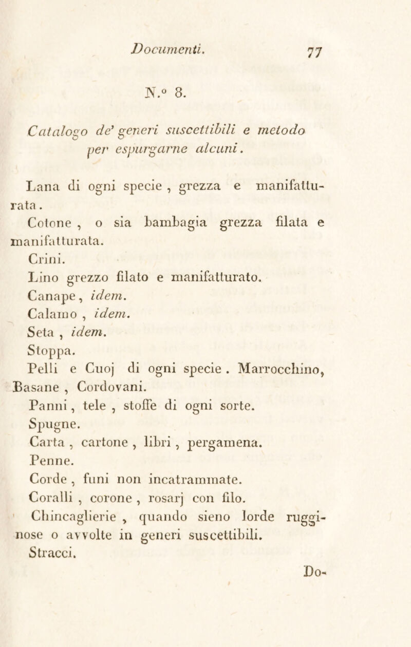 N.° 8. Catalogo de1 generi suscettibili e metodo O Co per espurgarne alcuni. Lana di ogni specie , grezza e manifattu¬ ra t a . Cotone , o sia bambagia grezza filata e mani fatturata. Crini. Lino grezzo filato e manifatturato. Canape, idem. Calamo , idem. Seta , idem. Stoppa. Pelli e Cuoj di ogni specie . Marrocchino, Basane , Cordovani. Panni, tele , stoffe di ogni sorte. Spugne. Carta , cartone , libri , pergamena. Penne. Corde , funi non incatrammate. Coralli , corone , rosarj con filo. Chincaglierie > quando sieno lorde ruggi¬ nose o avvolte in generi suscettibili. Stracci. Do-