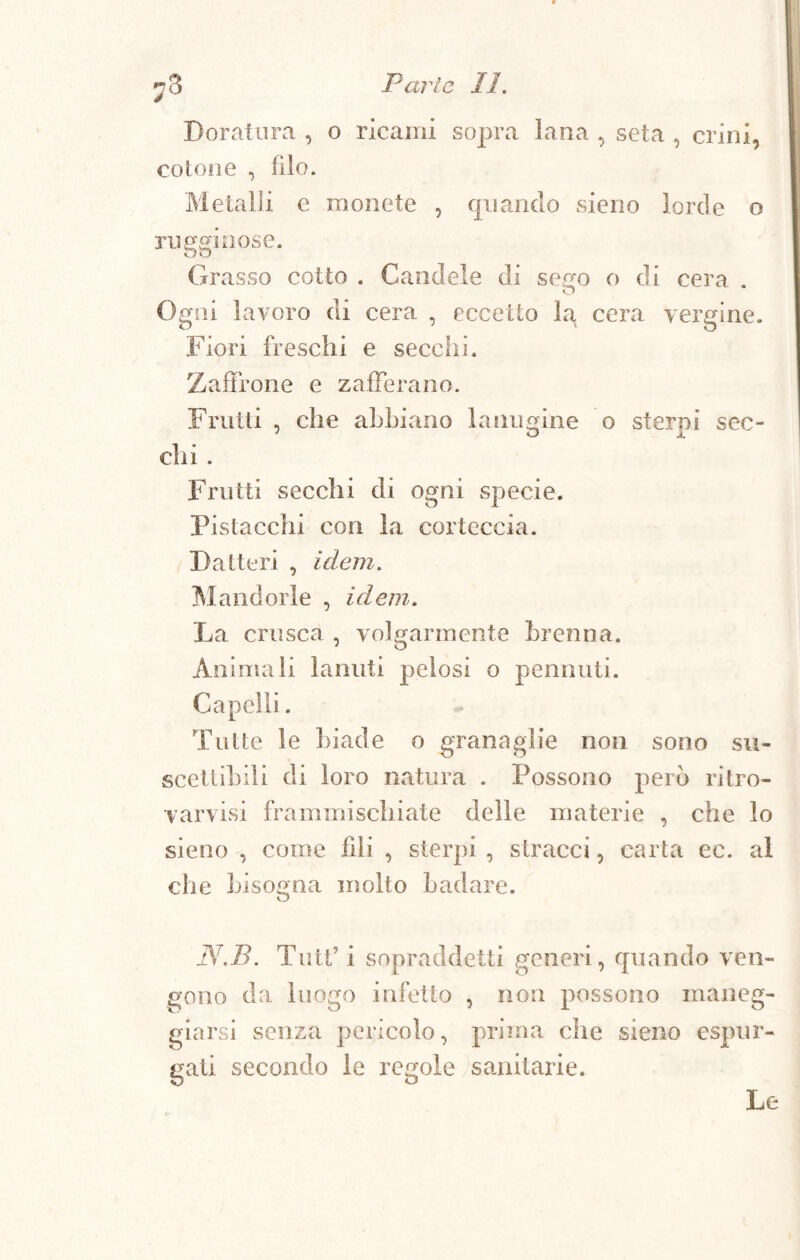 Doratura , o ricami sopra lana , seta , crini, cotone , filo. Metalli e monete , quando sieno lorde o rugginose. Grasso cotto . Candele di see'o o di cera . o Ogni lavoro di cera , eccetto hq cera vergine. Fiori freschi e secchi. Zaffrone e zafferano. Frutti , che abbiano lanugine o sterpi sec¬ chi . Frutti secchi di ogni specie. Pistacchi con la corteccia. Datteri , idem. Mandorle , idem. La crusca , volgarmente brenna. Animali lanuti pelosi o pennuti. Capelli. Tutte le biade o granaglie non sono su¬ scettibili di loro natura . Possono però ritro- varvisi frammischiate delle materie , che lo sieno , come fili , sterpi , stracci, carta ec. al che bisogna molto badare. N.B. Tutt’ i sopraddetti generi, quando ven¬ gono da luogo infetto , non possono maneg¬ giarsi senza pericolo, prima che sieno espur¬ gati secondo le regole sanitarie. Le