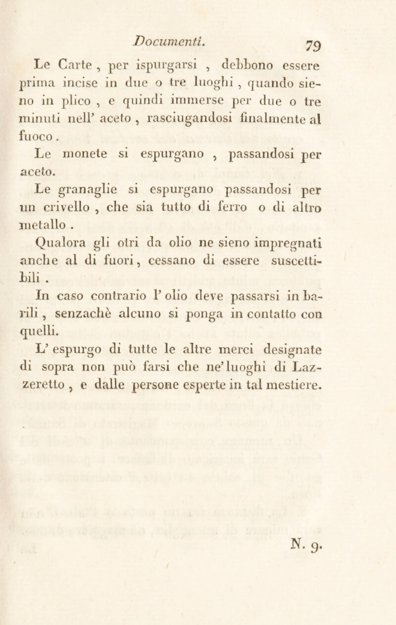 Le Carte , per ispnrgarsi , deLLono essere prima incise in due o tre luoghi , quando sie- no in plico , e quindi immerse per due o tre minuti nelP aceto , rasciugandosi finalmente al fuoco. Le monete si espurgano , passandosi per aceto. Le granaglie si espurgano passandosi per un crivello , che sia tutto di ferro o di altro metallo . Qualora gli otri da olio ne sieno impregnati anche al di fuori, cessano di essere suscetti¬ vi . In caso contrario P olio deve passarsi in ba¬ rili , senzachè alcuno si jionga in contatto con quelli. L? espurgo di tutte le altre merci designate di sopra non può farsi che ne’luoghi di Laz¬ zeretto , e dalle persone esperte in tal mestiere.