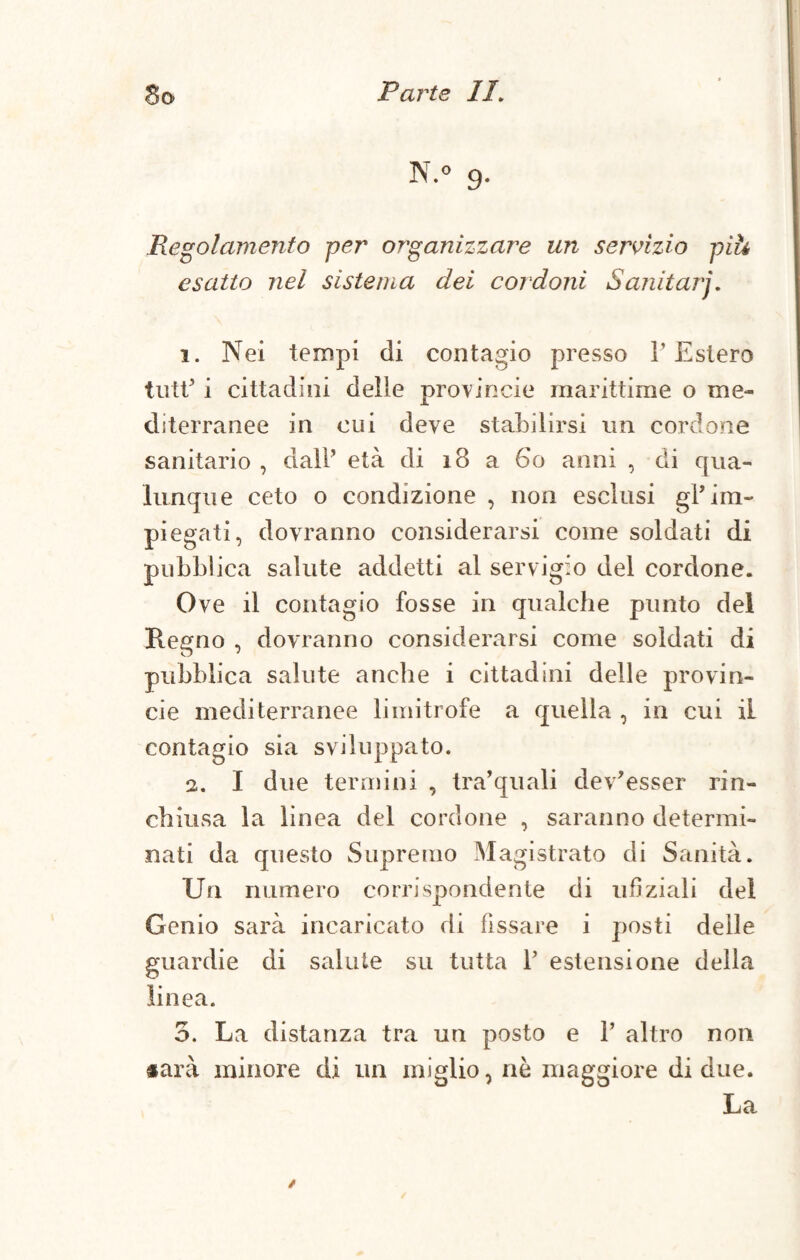 N.o 9- Regolamento per organizzare un servizio piti esatto nel sistema dei cordoni Sanitarj. 1. Nei tempi di contagio presso l’Estero tutt’ i cittadini delle provincie marittime o me¬ diterranee in cui deve stabilirsi un cordone sanitario , dall’ età di 18 a 60 anni , di qua¬ lunque ceto o condizione , non esclusi gl’im¬ piegati, dovranno considerarsi come soldati di pubblica salute addetti al servigio del cordone. Ove il contagio fosse in qualche punto del Regno , dovranno considerarsi come soldati di pubblica salute anche i cittadini delle provin¬ cie mediterranee limitrofe a quella , in cui il contagio sia sviluppato. 2. I due termini , tra’quali dev’esser rin¬ chiusa la linea del cordone , saranno determi¬ nati da questo Supremo Magistrato di Sanità. Un numero corrispondente di ufiziali del Genio sarà incaricato di fissare i posti delle guardie di salute su tutta 1’ estensione della linea. 3. La distanza tra un posto e 1’ altro non tara minore di un miglio, nò maggiore di due. La