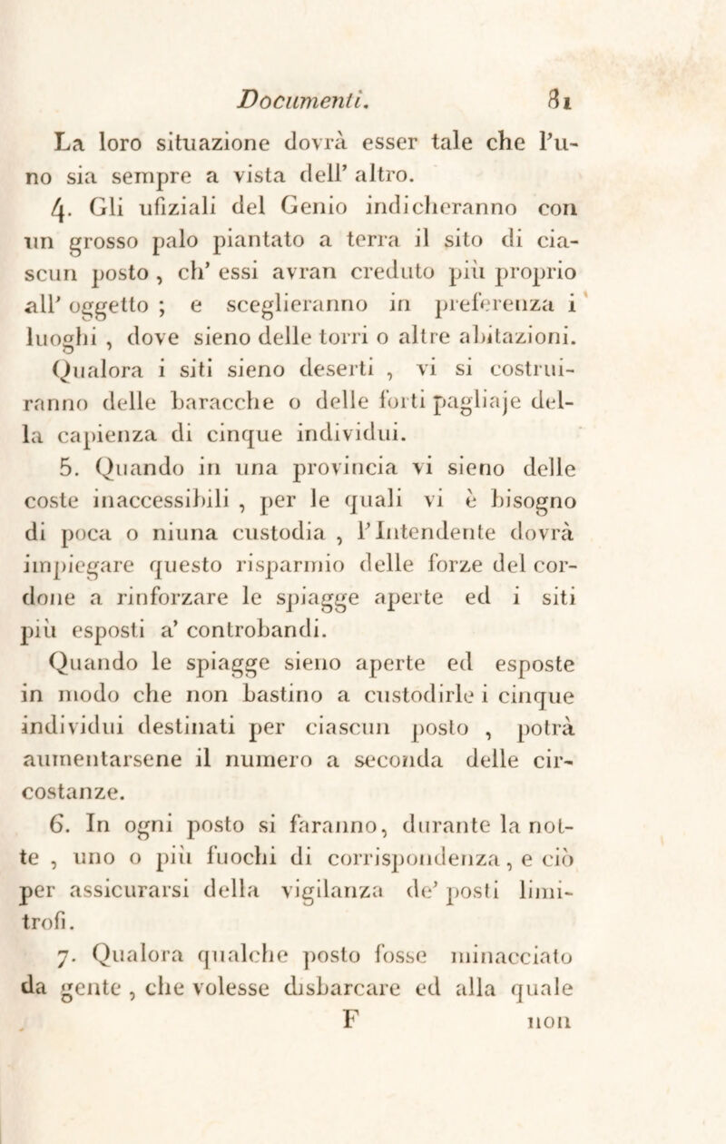 La loro situazione dovrà esser tale che Pu- no sia sempre a vista deir altro. Gli ufìziali del Genio indicheranno con un grosso palo piantato a terra il sito di cia¬ scun posto , eh’ essi avran creduto pili proprio all' oggetto ; e sceglieranno in preferenza i luoghi , dove sieno delle torri o altre abitazioni. Qualora i siti sieno deserti , vi si costrui¬ ranno delle baracche o delle forti pagliaje del¬ la capienza di cinque individui. 5. Quando in una provincia vi sieno delle coste inaccessibili , per le quali vi è bisogno di poca o ninna custodia , Y Intendente dovrà impiegare questo risparmio delle forze del cor¬ done a rinforzare le spiagge aperte ed i siti più esposti a’ controbandi. Quando le spiagge sieno aperte ed esposte in modo che non bastino a custodirle i cinque individui destinati per ciascun posto , potrà aumentarsene il numero a seconda delle cir¬ costanze. 6. In ogni posto si faranno, durante la not¬ te , uno o pili fuochi di corrispondenza, e ciò per assicurarsi della vigilanza de' posti limi¬ trofi . 7. Qualora qualche posto fosse minacciato da gente , che volesse di sbarcare ed alla quale F non