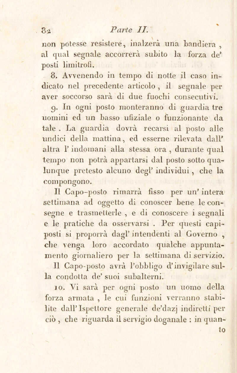 non potesse resistere, inalzerà una bandiera , al qual segnale accorrerà subito la forza de’ posti limitrofi. 8. Avvenendo in tempo di notte il caso in¬ dicato nel precedente articolo , il segnale per aver soccorso sarà di due fuochi consecutivi. In ogni posto monteranno di guardia tre uomini ed un basso ufìziale o funzionante da tale . La guardia dovrà recarsi al posto alle undici della mattina, ed esserne rilevata dall* altra F indomani alla stessa ora , durante qual tempo non potrà appartarsi dal posto sotto qua¬ lunque pretesto alcuno degl individui , che la compongono. Il Capo-posto rimarrà fisso per un* intera settimana ad oggetto di conoscer bene le con¬ segne e trasmetterle , e di conoscere i segnali e le pratiche da osservarsi . Per questi capi- posti si proporrà dagl5 intendenti al Governo , che venga loro accordato qualche appunta¬ mento giornaliero per la settimana di servizio. Il Capo-posto avrà Fobbligo d’invigilare sul» la condotta de5 suoi subalterni. jo. Vi sarà per ogni posto un uomo della forza armata , le cui funzioni verranno stabi¬ lite dall’Ispettore generale de’dazj indiretti per ciò , che riguarda il servigio doganale : in quan¬ to