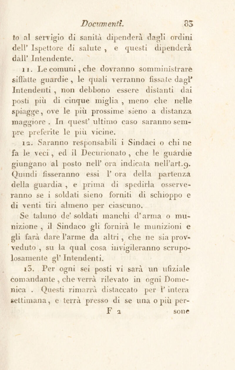 to ni servigio di sanità dipenderà dagli ordini dell’ Ispettore di salute , e questi dipenderà dall’ Intendente. 11. Le comuni , che dovranno somministrare siffatte guardie , le quali verranno fissate dagl1 Intendenti , non debbono essere distanti dai posti pili di cinque miglia , meno che nelle spiagge, ove le più prossime sieno a distanza maggiore . In quest’ ultimo caso saranno sem¬ pre preferite le più vicine. 12. Saranno responsabili i Sindaci o chi ne fa le veci , ed il Decurionato , che le guardie giungano al posto nell’ ora indicata nelfart.g. Quindi fisseranno essi 1’ ora della partenza della guardia , e prima di spedirla osserve¬ ranno se i soldati sieno forniti di schioppo e di venti tiri almeno per ciascuno. Se taluno de’ soldati manchi d’arma o mu¬ nizione , il Sindaco gli fornirà le munizioni e gli farà dare l’arme da altri , che ne sia prov¬ veduto , su la qual cosa invigileranno scrupo¬ losamente gl’ Intendenti. i5. Per ogni sei posti vi sarà un ufiziale comandante , che verrà rilevato in osmi Dome- nica . Questi rimarrà distaccato per fi intera settimana, e terrà presso di se una o più per- F 2 sone