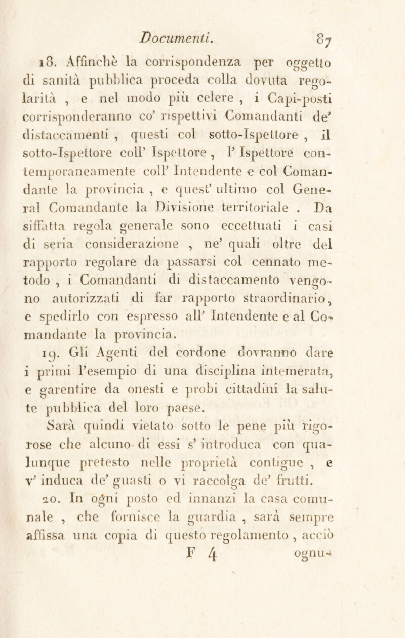 18. Affinchè la corrispondenza per oggetto di sanità pubblica proceda colla dovuta rego¬ larità , e nel modo più celere , i Capi-posti corrisponderanno co’ rispettivi Comandanti de* distaccamenti , questi col sotto-ispettore , il sotto-ispettore coll’ Ispettore , P Ispettore con¬ temporaneamente coll’ Intendente e col Coman¬ dante la provincia , e quest’ ultimo col Gene¬ ral Comandante la Divisione territoriale . Da siffatta redola generale sono eccettuati i casi di seria considerazione , ne’ quali oltre del rapporto regolare da passarsi col cennato me¬ todo , i Comandanti di distaccamento vengo- no autorizzati di far rapporto straordinario, e spedirlo con espresso all’ Intendente e al Co* mandante la provincia. ic). Gli Agenti del cordone dovranno dare i primi l’esempio di una disciplina intemerata, e garentire da onesti e probi cittadini la salu¬ te pubblica del loro paese. Sarà quindi vietato sotto le pene più rigo¬ rose che alcuno di essi s’ introduca con qua¬ lunque pretesto nelle proprietà contigue , e v’ induca de’ guasti o vi raccolga de’ frutti. io. In ogni posto ed innanzi la casa comu¬ nale , che fornisce la guardia , sarà sempre affissa una copia di questo regolamento , acciò F 4 ogniH