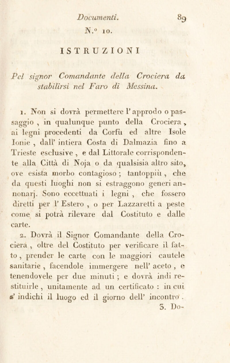 N.° io. ISTRUZIONI Pel signor Comandante della Crociera da stabilirsi nel Faro di Messina. 1. Non si dovrà permettere 1’approdo o pas¬ saggio , in qualunque punto della Crociera > ai legni procedenti da Corfii ed altre Isole Ionie , dall’ intiera Costa di Dalmazia fino a Trieste esclusive , e dal Littorale corrisponden¬ te alla Città di Noja o da qualsisia altro sito, ove esista morbo contagioso ; tantoppiù , che da questi luoghi non si estraggono generi an- nonarj. Sono eccettuati i legni , che fossero diretti per 1’ Estero , o per Lazzaretti a peste come si potrà rilevare dal Costituto e dalle carte. i. Dovrà il Signor Comandante della Cro¬ ciera , oltre del Costituto per verificare il fat¬ to , prender le carte con le maggiori cautele sanitarie , facendole immergere nell’ aceto , e tenendovele per due minuti ; e dovrà indi re¬ stituirle , unitamente ad un certificato : in cui s’ indichi il luogo ed il giorno dell’ incontro .