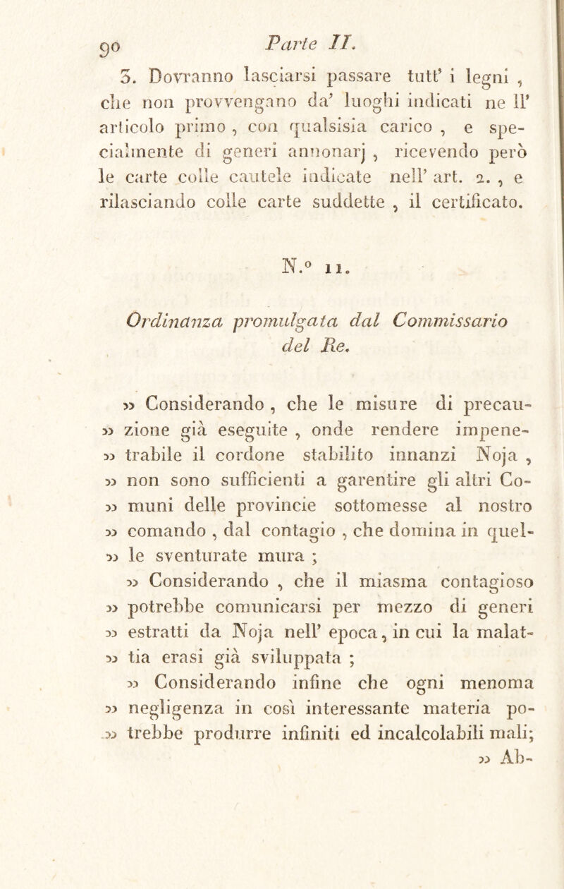 go Parte li, 5. Dovranno lasciarsi passare tutt’ i legni , die non provvengano da’ luoghi indicati ne 11* articolo primo , con qualsisia carico , e spe¬ cialmente di generi annonarj , ricevendo però le carte colle cautele indicate nell’ art. 2. , e rilasciando colle carte suddette , il certificato. N.° il. Ordinanza promulgata dal Commissario del Re, » Considerando , che le misure di precari- » zione già eseguite , onde rendere impene- 5) trabile il cordone stabilito innanzi Noja , 5) non sono sufficienti a garentire gli altri Co- m munì delle provincie sottomesse al nostro m comando , dal contagio , che domina in cjuel- 33 le sventurate mura ; » Considerando , che il miasma contagioso » potrebbe comunicarsi per mezzo di generi 33 estratti da Noja nell’ epoca, in cui la malat» 33 tia era si già sviluppata ; 33 Considerando infine che ogni menoma 33 negligenza in cosi interessante materia po- ,33 irebbe produrre infiniti ed incalcolabili mali; 33 Ab-