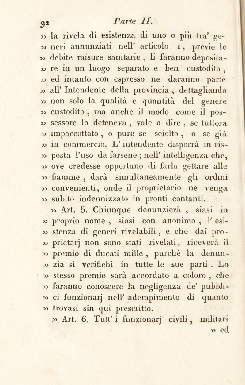 >3 la rivela di esistenza di uno o più. tra* ge» 33 neri annunziati nell* articolo 1, previe le » debite misure sanitarie , li faranno deposita- w re in un luogo separato e ben custodito , 33 ed intanto con espresso ne daranno parte 33 all’ Intendente della provincia , dettagliando 33 non solo la qualità e quantità del genere 33 custodito , ma anche il modo come il pos- 33 sessore lo deteneva , vale a dire , se tuttora 33 impaccottato , o pure se sciolto , o se già 33 in commercio. L’intendente disporrà in ris- 33 posta Fuso da farsene ; nell’ intelligenza che, 33 ove credesse opportuno di farlo gettare alle 33 fiamme , darà simultaneamente gli ordini 33 convenienti, onde il proprietario ne venga 33 subito indennizzato in pronti contanti. 33 Art. 5. Chiunque denunzierà , siasi in 33 proprio nome , siasi con anonimo , F esi- 33 stenza di generi rivelabili, e che dai prò- 33 prietarj non sono stati rivelati, riceverà il 33 premio di ducati mille , purché la dentiti- 33 zia si verifichi in tutte le sue parti . Lo 33 stesso premio sarà accordato a coloro , che 33 faranno conoscere la negligenza de’ pubbli- » ci funzionar] nell’ adempimento di quanto 33 trovasi sin qui prescritto. 33 Art, 6t TutF i funzionar] civili ? militari 33 ed