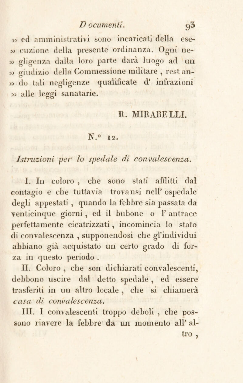 >3 ed amministrativi sono incaricati della ese- » dizione della presente ordinanza. Ogni ne- « gligenza dalla loro parte darà luogo ad un » giudizio della Commessione militare , rest an- » do tali negligenze qualificate d’ infrazioni >:> alle leggi sanatane. R. MIRARE LLI. N.° 12, Istruzioni per lo spedale di convalescenza. I. In coloro , che sono stati afflitti dal contagio e che tuttavia trova nsi nelF ospedale degli appestati , quando la febbre sia passata da venticinque giorni , ed il birbone o 1’ antrace perfettamente cicatrizzati, incomincia lo stato di convalescenza , supponendosi che gl’individui abbiano già acquistato un certo grado di for¬ za in questo periodo . IL Coloro , che son dichiarati convalescenti* debbono uscire dal detto spedale , ed essere trasferiti in un altro locale , che si chiamerà casa di convalescenza. III. I convalescenti troppo deboli , che pos¬ sono riavere la febbre da un momento all’ al¬ tro ,