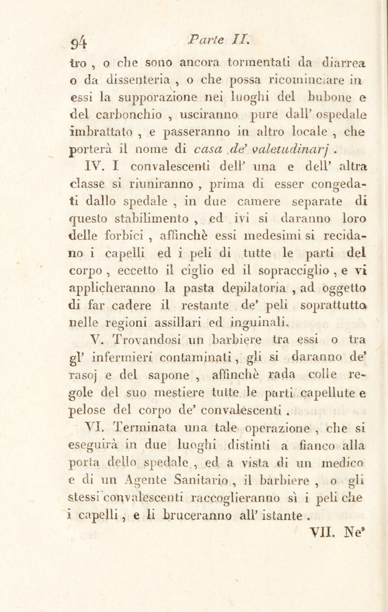g/j, Parte //. tro , o die sono ancora tormentati da diarrea o da dissenteria , o che possa ricominciare in essi la supporazione nei luoghi del bullone e del carbonchio , usciranno pure dall' ospedale imbrattato , e passeranno in altro locale , che porterà il nome di casa de9 valetudinarj . IV. I convalescenti dell una e dell* altra classe si riuniranno , prima di esser congeda¬ ti dallo spedale , in due camere separate di questo stabilimento , ed ivi si daranno loro delle forbici , affinchè essi medesimi si recida¬ no i capelli ed i peli di tutte le parti del corpo , eccetto il ciglio ed il sopracciglio , e vi applicheranno la pasta depilatoria , ad oggetto di far cadere il restante de* peli soprattutto nelle regioni assiilari ed inguinali. V. Trovandosi un barbiere tra essi o tra gV infermieri contaminati, gli si daranno de5 raso] e del sapone , affinchè rada colle re¬ gole del suo mestiere tutte le parti capellute e pelose del corpo de’ convalescenti . VI. Terminata una tale operazione , che si eseguirà in due luoghi distinti a fianco alla porta dello spedale , ed a vista di un medico e di un Agente Sanitario , il barbiere , o gli stessi convalescenti raccoglieranno sì i peli che i capelli, e li bruceranno all* istante .