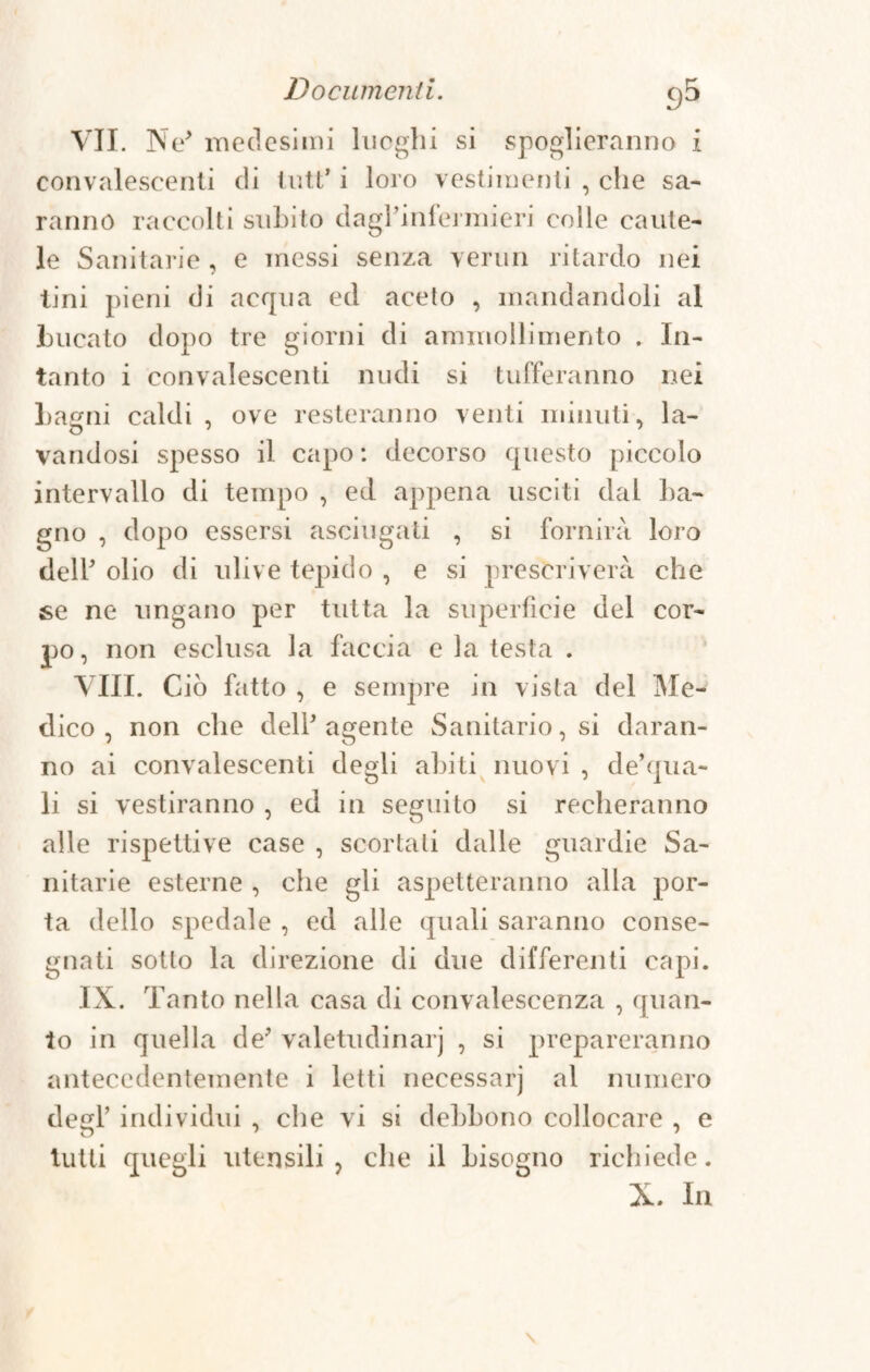 VII. Ne' medesimi luoghi si spoglieranno i convalescenti di luti’ i loro vestimenti , che sa¬ ranno raccolti subito dagl’infermieri colle caute¬ le Sanitarie, e messi senza vermi ritardo nei tini pieni di acqua ed aceto , mandandoli al bucato dopo tre giorni di ammollimento . In¬ tanto i convalescenti nudi si tufferanno nei bagni caldi, ove resteranno venti minuti, la- vandosi spesso il capo: decorso questo piccolo intervallo di tempo , ed appena usciti dal ba¬ gno , dopo essersi asciugati , si fornirà loro dell' olio di ulive tepido , e si prescriverà che se ne ungano per tutta la superficie del cor¬ po, non esclusa la faccia e la testa . Vili. Ciò fatto , e sempre in vista del Me¬ dico , non che dell* agente Sanitario, si daran¬ no ai convalescenti degli abiti nuovi , de’qua- li si vestiranno , ed in seguito si recheranno alle rispettive case , scortati dalle guardie Sa¬ nitarie esterne , che gli aspetteranno alla por¬ ta dello spedale , ed alle quali saranno conse¬ gnati sotto la direzione di due differenti capi. IX. Tanto nella casa di convalescenza , quan¬ to in quella de' valetudinarj , si prepareranno antecedentemente i letti necessarj al numero degl’ individui , che vi si debbono collocare , e tutti quegli utensili, che il bisogno richiede. X. In