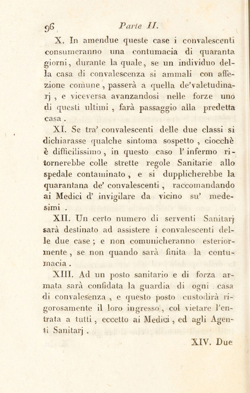 Parie IP X. In amendue queste case i convalescenti consumeranno una contumacia di quaranta giorni, durante la quale, se un individuo del¬ la casa di convalescenza si ammali con affe¬ zione comune , passerà a quella deXaletudma- rj , e viceversa avanzandosi nelle forze uno di questi ultimi , farà passaggio alla predetta casa . XI. Se tra* convalescenti delle due classi si dichiarasse qualche sintonia sospetto , ciocche è difficilissimo, in questo caso P infermo ri¬ tornerebbe colle strette regole Sanitarie allo spedale contaminato , e si dapplicherebbe la quarantana de* convalescenti , raccomandando ai Medici d’ invigilare da vicino su* mede¬ simi . XII. Un certo numero di serventi Sanitari sarà destinato ad assistere i convalescenti del¬ le due case ; e non comunicheranno esterior¬ mente , se non quando sarà finita la contu¬ macia . XIII. Ad un posto sanitario e di forza ar¬ mata sarà confidata la guardia di ogni casa di convalesenza , e questo posto custodirà ri¬ gorosamente il loro ingresso , col vietare l’en¬ trata a tutti, eccetto ai Medici, ed agli Agen¬ ti Sanitarj . XIV. Due